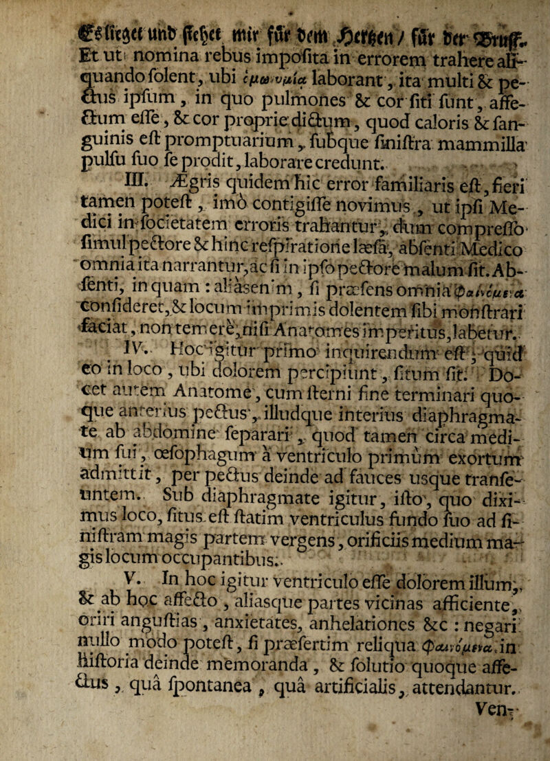 €6ft'e3(e tmb (fctjcf ntir pf Mi / fur MASmff.. Et uti nomina rebus impofita in errorem trahere ali¬ quando folent, ubi cfiusvpta laborant, ita multi & pe- ftus ipfium , in quo pulmones & cor liti fiunt, affe- aum effie, & cor proprie dictum, quod caloris & fan- guinis eft promptuarium y fubque finiftra mammilla’ pulfu fuo fe prodit, laborare credunt. III. AIgris quidem hic error familiaris eft, fieri tamen poteft , imbcontigiffienovimusutipfi Me¬ dici infocetatein erroris trahantur',. dum comprefib' fimulpeftore & hinc refpirationelfefa, abfenti Medico omniaitanarrantupacfiin ipfopeaore malum fit. Ab¬ fenti, in quam : ahasenm, fi praifens omniaiPahcne.a confideret,2c locum nn primis dolentem Ubi monftrari •faciat, non temere,nifiAnaf;omes imperitus,labetur. 1^. Hoc igitur prima inquirendum eft, quid eo in loco , ubi dolorem percipiunt, litum fit: Do¬ cet airem Anatome, cum llerni fine terminari quo¬ que anterius peftusyilludque interius diaphragma¬ te ab abdomine fepararr, quod tamen circa medi¬ um fui , cefophagum a ventriculo primum exortum admittit, per peQus deinde ad fauces usque tranfe- untem. Sub diaphragmate igitur, ilto’, quo dixi¬ mus loco, litus eft flatim ventriculus fundo fuo ad fi- niftram magis partem vergens, orificiis medium ma¬ gis locum occupantibus.. „ - • ' : V. In hoc igitur ventriculo effie dolorem illum,, & ab hpc affeflo , aliasque partes vicinas afficiente,, oriri anguftias, anxietates, anhelationes &c : negari: nullo modo poteft , fi praefertim reliqua <p<wo/utta,in liiftoria deinde memoranda , & folutio quoque aflfe- £lus, qua fpontanea , qua artificialis, attendantur. Ven-