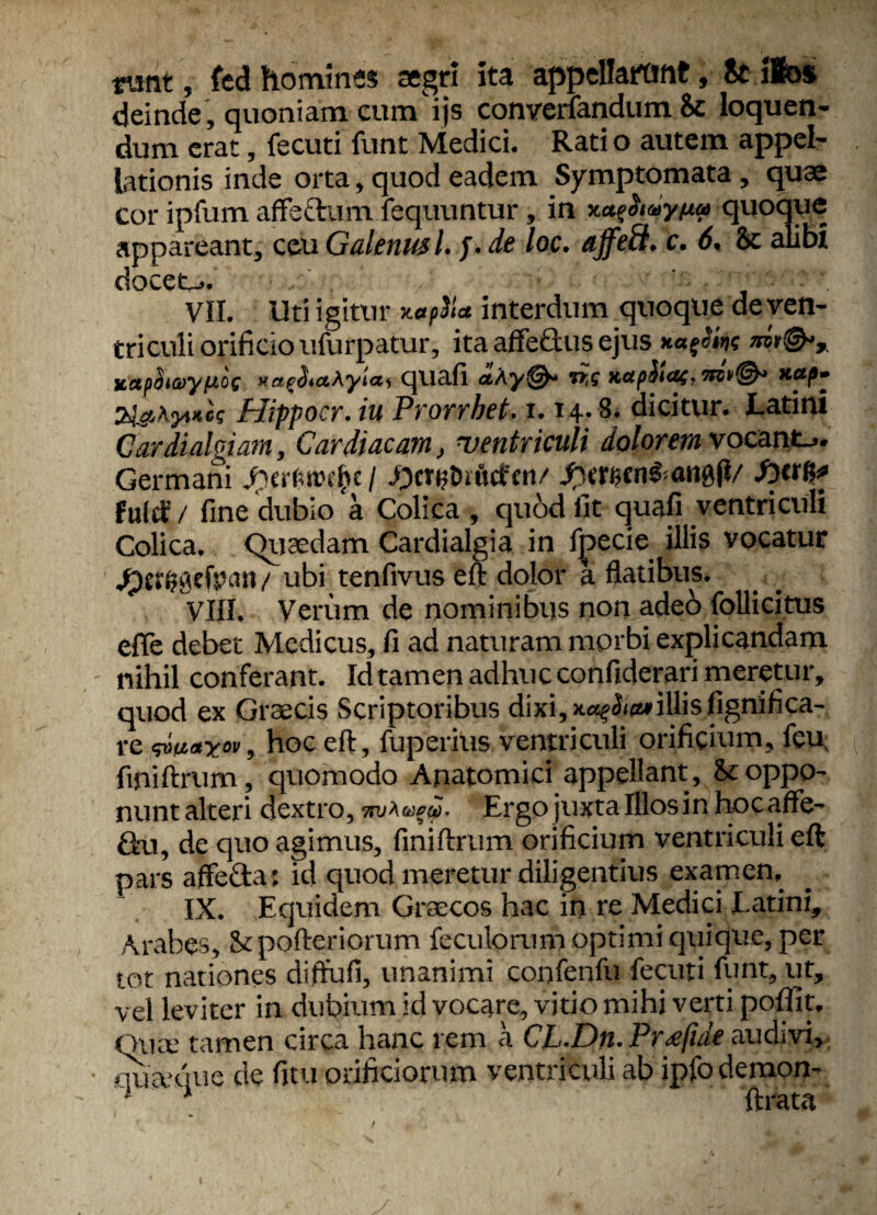 runt, fcd hominis aegri ita appellarunt, St ilos deinde , quoniam cum ijs converfandum 8c loquen¬ dum erat, fecuti funt Medici. Rati o autem appel¬ lationis inde orta, quod eadem Symptomata , quae cor ipfum affectum lequuntur, in xatfiaynu quoque appareant, ceu Galenus l. j. de loc. ajfeft. c. 6, St alibi docet... VII. Uti igitur interdum quoque de ven¬ tri culi orificio ufurpatur, ita affe&us ejus itapSiayfxoe * a e<j. amylas quafi «Ay©- n,s xapfletxap- SigiKytue? Hippocr. iu Prorrhet. 1.14. 8. dicitur. Latini Cardialgiam, Cardiacam, ventriculi dolorem vocant... Germani Jpcr&ttnfcc / JpcwjDifltfen/ fxmnfranbfi/ fierft* fultf / fine dubio a Colica , quod fit quafi ventriculi Colica. Quaedam Cardialgia in fpecie illis vocatur Jpcrpaefpnrt / ubi tenfivus eft dolor a flatibus. VIII. Verum de nominibus non ade6 follicitus effe debet Medicus, fi ad naturam morbi explicandam nihil conferant. Id tamen adhuc confiderari meretur, quod ex Graecis Scriptoribus dixi,*«?£i»illisfignifica- re <d>a«xov, hoc eft, fuperius ventriculi orificium, feu, finiftrum, quomodo Anatomici appellant , St oppo¬ nunt alteri dextro Ergo juxta Illos in hocaffe- ftu, de quo agimus, finiftrum orificium ventriculi eft pars affefta: id quod meretur diligentius examen, IX. Equidem Graecos hac in re Medici Latini, Arabes, Stpofteriorum feculorum optimi quique, per tot nationes diffufi, unanimi confenfu fecuti funt, ut, vel leviter in dubium id vocare, vitio mihi verti poffit, Ouce tamen circa hanc rem a CL.Dn. Pr^fide audivi, • m&que de fitu orificiorum ventriculi ab ipfo demon- x lirata