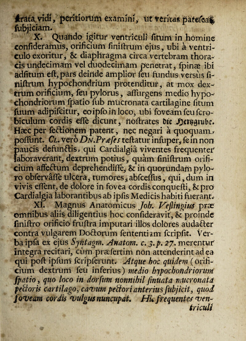 Ardta vidi, peritioium examini, ut tentas tDatefoail a I •• • ; ” fubjiciam. - X* Quando igitur ventrkuli fitum in homine confideraimis, orificium finiftrum ejus , ubi a ventri¬ culo exoritur, & diaphragma circa vertebram thora¬ cis undecimam vel duodecimam penetrat* fpinae ibi adiitum eft, pars deinde amplior feti fundus versus fi- iiiftrum hypochondrium protenditur, at mox dex¬ trum orificium, feu pylorus, aflurgens medio hypo-' chondriorum fpatio fub mucronata cartilagine fitum fuum adipifeitur, eoipfo in loco, ubi foveam feu fero- biculum cordis efle dicunt* nofirates Die Haec per fe&ionem patent, nec negari a quoquam.* pofiunt. Cl. verb DN.Pr<efes teftatur infuper, fein non }3aucis defunfris, qui Cardialgia viventes frequenter* aboraverant, dextrum potius , quam finiftrum orifi¬ cium affeftum deprehendifle, St in quorundam pylo¬ ro obfervafleulcera, tumores* abfceffius, qui,dum ini vivis effient* de dolore in fov ea cordis conquefti, St pro» Cardialgia laborantibus ab ipfis Medicis habiti fuerant. XI. Magnus Anatomicus Joh. TAeflingius prae ©mrtibus aliis diligentius hoc confideravit, & proinde fmiftro orificio fruftra imputari illos dolores audafter contra vulgarem Do&orum fententbm fcripfit. Ver¬ ba ipfa ex ejus Syhtagtn. Anatom. c. y.p. 27. merentur integra recitari, cum praefertim non attenderint ad ea qui poft ipfurrt fcripfeiunt. Atque hoc quidem (orifi¬ cium dextrum feu inferius) medio hypochondriorum fpatio, quo loco in dorfutn nonnihil fmuata mucronata peidoris cartilago, calvum pettori anterius fubj icit, quod foveam cordis vulgus nuncupat. Hk frequentes Ven¬ triculi