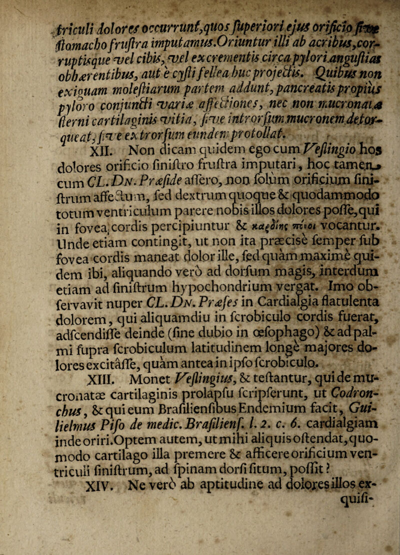 «fricuit dolores occttrr.unf,qmsfftptriwlefimosi^ppim fiamachofruftra mputamus.Oriunturilli ab acribus,cor- ruptisque vel cibis, mei excrementis.circapylorianguftm obh arentibus, aut 'e cjfii fellea huc projectis. Quibus non exiguam moleftiarura par tem addunt, pancreatis propius pyloro conjuntti marie affectiones, nec non mucronata llernicartilaginis mitia, fime introrfimmucronemdetor¬ queat, fimeextrorfm eundem protollat. XII. Non dicam quidem ego cum Vefiingio hos dolores orificio finiftro fruftra imputari, hoc tamen.» cum CL. Dn. Prfftde affero, non folum orificium fini- ftrum afferi-u m, fed dextrum quoque & quodammodo totum v entriculum parere nobis illos dolores poffe,qui in fovea) cordis percipiuntur 8z *<*{#»{ w a vocantur. Unde etiam contingit, ut non ita praecise femper fub fovea cordis maneat dolor ille, fed quam maxime qui¬ dem ibi, aliquando vero ad dorfum magis, interdum etiam ad finiftrum hypochondrium vergat. Imo ob- fervavit nuper CL. Dn. Prafes in Cardialgia flatulenta dolorem, qui aliquamdiu in fcrobiculo cordis fuerat, adfcendifle deinde (fine dubio in oefophago) & ad pal¬ mi fupra fcrobiculum latitudinem longe majores do¬ lores excitafie, quam antea in ipfo fcrobiculo. XIII. Monet Veflingius, fk teftantur, qui de mu¬ cronatae cartilaginis prolapfu fcripferunt, ut Codron- chus, & qui eum BrafilienfibusEndemium facit, Gui- lielmus Pifo de medie. Brafilienf. 1.2. c. 6. cardialgiam indeoriri.Optem autem, ut mihi aliquis oftendat,quo- modo cartilago illa premere & afficere orificium ven¬ triculi finiftrum, ad fpinam dorfi fitum, poffit ? XIV. Ne verb ab aptitudine ad dolores illos ex- qui fi-