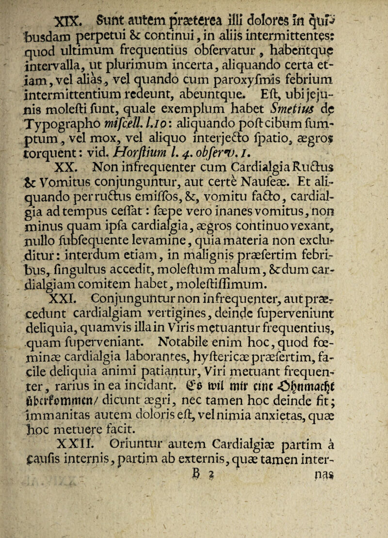 XIX. Sunt autem praeterea illi dolores In qtiP busdam perpetui & continui, in aliis intermittentes: quod ultimum frequentius obfervatur , habentque intervalla, ut plurimum incerta, aliquando certa et¬ iam, vel alias, vel quando cum paroxyfmis febrium intermittentium redeunt, abeuntque. Eft, ubi jeju¬ nis molefti funt, quale exemplum habet Smetius de Typographo mifcell. l.io: aliquando poftcibumfum- ptum, vel mox, vel aliquo interjecto fpatio, aegros torquent: vid. Horftium l. 4. obferu. l. XX. Non infrequenter cum Cardialgia Rufius Sc Vomitus conjunguntur, aut certe Naufeae. Et ali¬ quando per rufius emiffos, Sc, vomitu fafto, cardial- gia ad tempus ceflat: faepe vero inanes vomitus, non minus quam ipfa cardiafgia, aegros continuo vexant, nullo fubfequente levamine, quia materia non exclu¬ ditur: interdum etiam, in malignis praefertim febri¬ bus, fingultus accedit, moleftum malum, 8tdum car- dialgiam comitem habet, moleftiflimum. XXI. Conjunguntur non infrequenter, aut prae^ cedunt cardialgiam vertigines, deinde fuperveniunt deliquia, quamvis illain Viris metuantur frequentius, quam fuperveniant. Notabile enim hoc, quod foe- minae cardialgia laborantes, hyftericae praefertim, fa¬ cile deliquia animi patiantur. Viri metuant frequen¬ ter, rarius in ea incidant. <£e tini mfr cint .©IjtliTMCljt fikctfommcn/ dicunt aegri, nec tamen hoc deinde fit; immanitas autem doloris eft, vel nimia anxietas, quae hoc metuere facit. XXII. Oriuntur autem Cardialgiae partim a jpaufis internis, partim ab externis, quae tamen inter- B ? nas