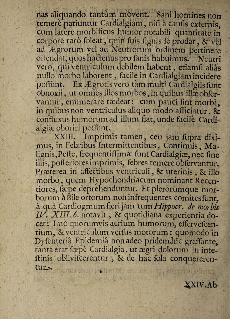 nas aliquando tantum movent. Sani homines norr temere patiuntur Carciialgiam, nili a caulis externis, cum latere morbificus humor notabili quantitate in corpore raro foleat, quin fuis lignis fe prodat , 8c vel ad Agrorum vel ad Neutrorum ordinem pertinere offendat, quos habtenus pro fanis habuimus. Neutri vero, qui ventriculum debilem habent, etiamli alias nullo morbo laborent, facile in Cardialgiam incidere poliunt. Ex vEgrotis vero tam multi Cardialgiisfunt obnoxii, ut omnes illos morbos, in quibus illae obfer- vantur, enumerare taedeat: cum pauci lifit morbi, in quibus non ventriculus aliquo modo afficiatur, 8c confluxus humorum ad illum fiat, unde facile Cardi- alglae oboriri poliunt. ' 1 ' XXIII. Imprimis tamen, ceu jam fupra dixi¬ mus, in Febribus Intermittentibus, Continuis, Ma¬ lignis,Pelle, frequentiffimae funt Cardialgiae, nec line illis, polleriores imprimis, febres temere obfervantur. Praeterea in affectibus ventriculi, St uterinis, 8t illo morbo, quem Hypochondriacum nominant Recen- tiores, faepe deprehenduntur. Et plerorumque mor¬ borum a Bile ortorum non infrequentes comites funt, a qua Cardiogmum fieri jam tum Hippocr. de morbis ITr. XIII. 6. notavit, St quotidiana experientia do¬ cet: Imo quorumvis acrium humorum, effervefcen- tium, St ventriculum verfus motorum: quomodo in Dyfenteria Epidemia non adeo pridem.hi c graflante, tanta erar faepe Cardialgia, ut aegri dolorum in inte- ftinis oblivifcerentur , St de hac fola conquereren¬ tur, I . •' , ;;i ' ^XIV.Ab