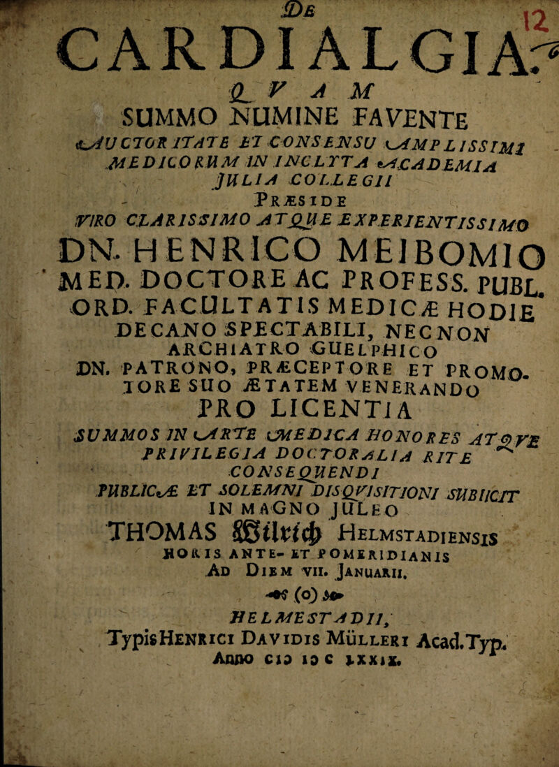 V A M SUMMO NUMINE FAVENTE «lAUCTGRITATE ei consensu AMPLISSIMI medicosum in inclita *acad em ia JULIA COLLEGII PRjES IDE VIRO CLARISSIMO ATQUE E X PERI ENTIS SIMO MED. DOCTO RE AC PROFHSS. PUBE ORD. FACULTATIS .MEDICjE HODIE* DECANO SPECTABILI, NECNON ARCHIATRO GUELPHiCO DN. PATRONO, PRiECEPTORE ET PROMO TORE SUO jETATEM venerando PRO LICENTIA SUMMOS IN A RLE CMED1CA BONO R ES AT a VE PRIVILEGIA DO (TORALIA RITE '*** CONSEQUENDI PUBLICAE ET SOLEMNI DISQUISITIONI SUBUCIT IN MAGNO JULEO THOMAS SStlPIcJ) Helmstadiensis JHOK.IS ANTE- ST tfOMEAlDlANIS Ad Diem vii. Januarii. (o) s» ME L ME ST AD II, Typis Henrici Davidis Mulleri Acad.Typ.
