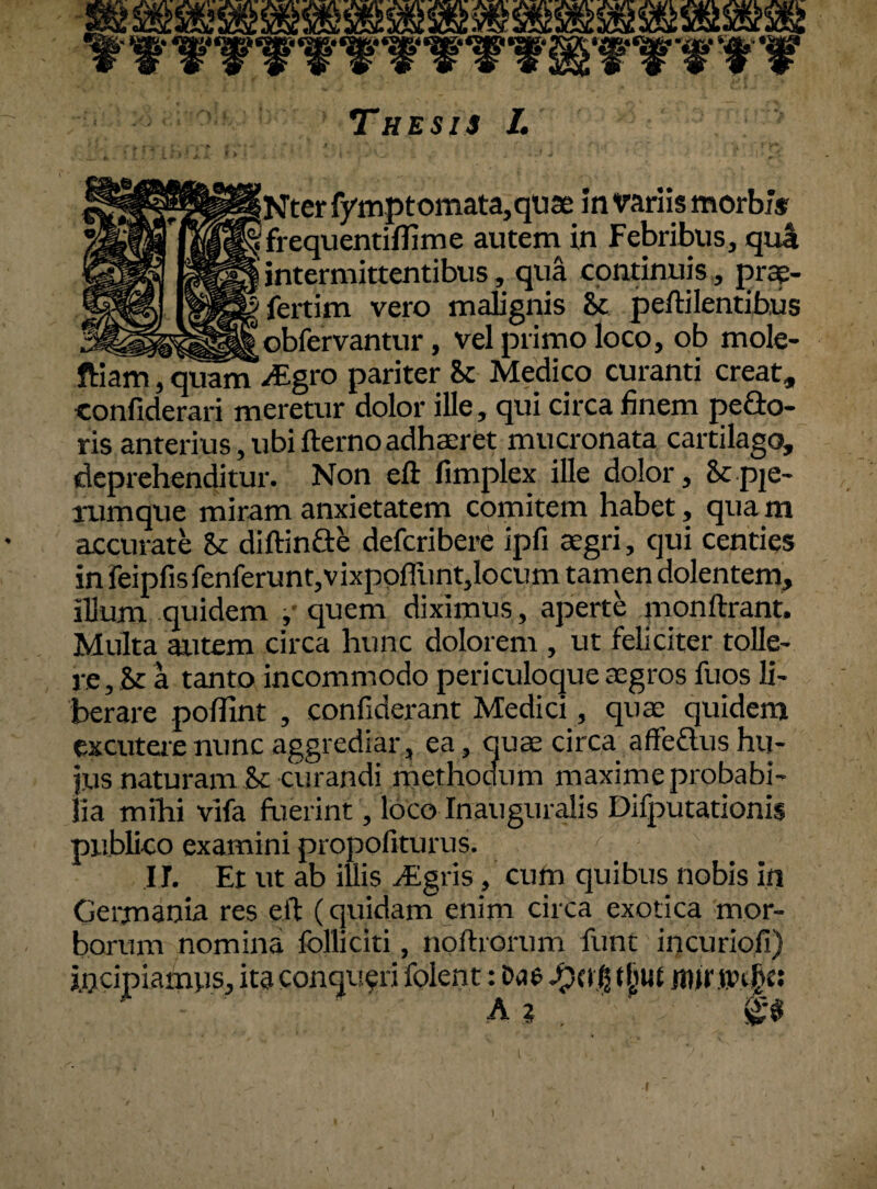 frequentiflime autem in Febribus, qua intermittentibus, qua continuis, prae- fertim vero malignis 8c peftilentibus _ obfervantur, vel primo loco, ob mole- ftiam7quanTdEgro pariter & Medico curanti creat, confiderari meretur dolor ille, qui circa finem pe flo¬ ris anterius, ubi fterno adhaeret mucronata cartilago, deprehenditur. Non eft fimplex ille dolor, St pje- rumque miram anxietatem comitem habet, qua m accurate St diftinfle defcribere ipfi aegri, qui centies in reipfisfenferunt,vixpofiiint,locum tamen dolentem, illum quidem quem diximus, aperte monftrant. Multa autem circa hunc dolorem , ut feliciter tolle¬ re , & a tanto incommodo periculoque aegros fuos li¬ berare poflint , confiderant Medici, quae quidem excutere nunc aggrediar, ea, quae circa affeflus hu¬ jus naturam & curandi methodum maxime probabi¬ lia mihi vifa fuerint, loco Inauguralis Difputationis publico examini propofiturus. II. Et ut ab illis dEgris, cum quibus nobis in Germania res eft (quidam enim circa exotica mor¬ borum nomina folliciti, noftrorum funt incuriofi) incipiamus, ita conqueri folent: Das tjjut jnirtvt§» - a 2 ' . v