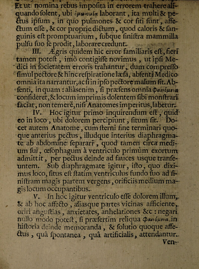 Stando folent, ubi cfjtuwuia laborant, ita multi St pe- us ipfum , in quo pulmones St cor fiti funt, affe¬ ctum effe, cor proprie diflrum y quod caloris & fan- guinis eft promptuarium, fubque finiffra mammilla pulfu fuo fe prodit, laborarecredunt;, • ? III., -Egris quidem hic error familiaris eft,fieri tamen poteft , imb contigifle novimus , ut ipfi Me- ' dici in focietatem erroris trahantur, dum compreffo fimul pedore St hinc refpiratione laefa, abfentiMedicoi omnia ita narrantur,ac fi in ipfopedore malum fit. Ab- fenti, inquam :aliasenim, fi prtefensomnia(patu^Da confideret,Stlocum imprimis dolentem fibi monftraril faciat, nontemere,nifiAnatomesimperitus,lahetun. IV. Hoc igitur primo inquirendum eft , quid' eo in loco, ubi dolorem percipiunt, litum fit. Do¬ cet autem Anatonae, cumllerni fine terminari quo¬ que anterius peflais , illudqtie interius diaphragma¬ te ab abdomine! fepararr, quod tamen circa medi¬ um fui , oefophagum a ventriculo primum exortum admittit , perpedus deinde ad fauces usque tranfe- untem. Sub diaphragmate igitur , ifto, quo dixi¬ mus loco, fitus eft ftatim ventriculus fundo fuo ad fi- niffram magis partem vergens, orificiis medium ma¬ gis locum occupantibus.. V. In hoc igitur ventriculo efle dolorem illum,, St ab hoc affbfto, ai i as que partes vicinas afficiente,, oriri ahguftias, anxietates, anhelationes &c : negari nullo modo poteft, fi prtefertim reliqua in hiftoria deinde memoranda, St folutio quoque affe- dus, qua fpontanea , qua artificialis, attendantur., ' Ven~