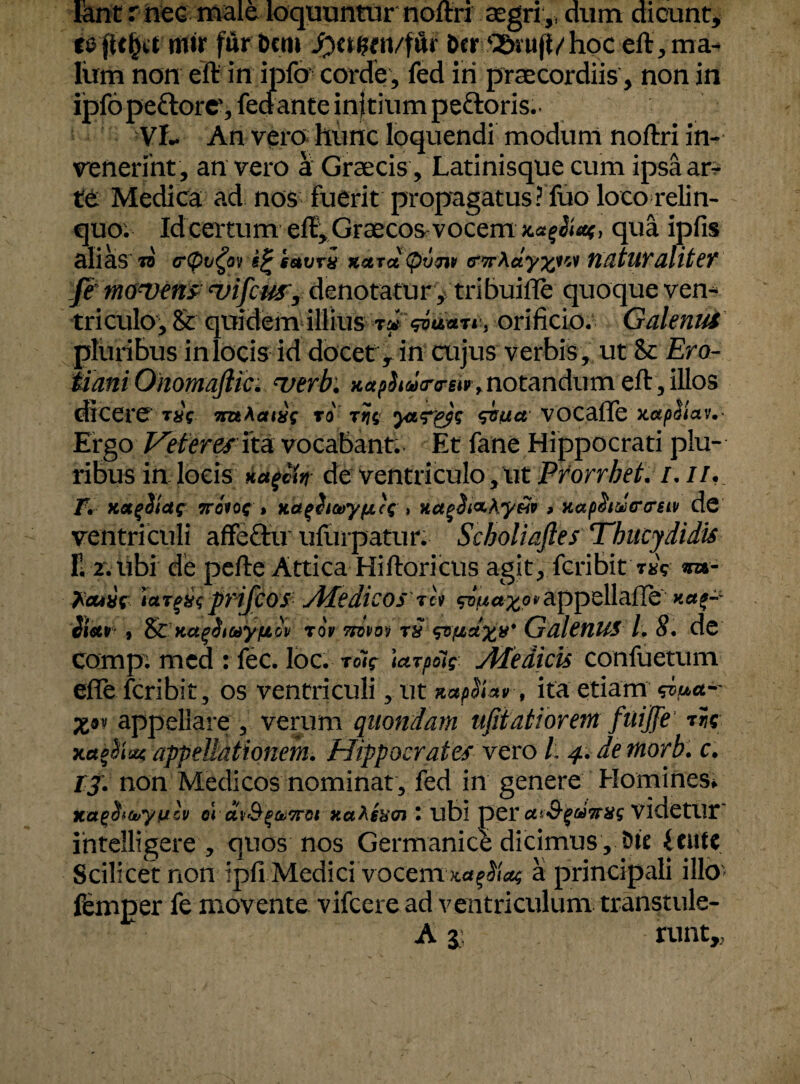 lant r nec male loquuntur noftrr aegri,, dum dicunt, rtlir fur Dem Jfratfm/fftr Der Q&m(l/hoc eft, ma¬ lum non eft in ipfo corde , fed iri praecordiis , non in ijpfopeftorc', feciante injtium peftoris.. VL An vero hunc loquendi modum noftri in¬ venerint, an vero a Graecis, Latinisque cum ipsa ar¬ ter Medica ad nos fuerit propagatus ? fuo loco relin¬ quo. Id certum eft:, Graecos vocem **$*;> qua ipfis alias to tftyvfo tegetum Kctrot (prjjiv (twhdy%W YldtUYdlitef fe mowens <vifcus, denotatur , tribuifle quoque ven¬ triculo, & quidem illius TiJ , orificio. Galenus pluribus in locis id docet y in cujus verbis, ut Si Ero- Mani Ohomaftki verb: xctphacrrsi», notandum eft, illos dicere raY mActtxs ro r?$ ytT&s <dsua VOCafle xapSiav,- Ergo Veteres ita vocabant. Et fane Hippocrati plu¬ ribus in locis Hctgctn de ventriculo, ut Prorrbet. /. //. Jv Kotfiictc 7roiQG » Kafltoryficc» xctgS&Ay&v > Kap^tdfrcrsiv de ventriculi affeftu ufurpatur. Scholiaftes Thucydidis II2. ubi de pefte Attica Hiftoricus agit, fcribit r^V *»- 'laipxi,prifcos Medicos ih sv««£o*appellaiIe Sietr , &KctgiiayfjLcv toV ttovov m <&&&%}** GdlenUS 1. 8, de comp. med : fec. loc. roV tarpole Medicis confuetum efle fcribit, os ventriculi, ut xapSiatr, ita etiam <d>uct-' appellare , verum quondam ufitat forem fuijje xa$w appellationem. Hippocrates vero /; 4. demorb.c. 13. non Medicos nominat, fed in genere Homines; nap&ujyulv 01 ctvSrgaTrci xahsbcn r ubi per UiS-^uTrag videtlir' ihtelligere , quos nos Germanice dicimus, Dte (cute Scilicet non ipfi Medicivocem zagilac a principali illo> femper fe movente vifcere ad ventriculum transtule- A j: runt,,