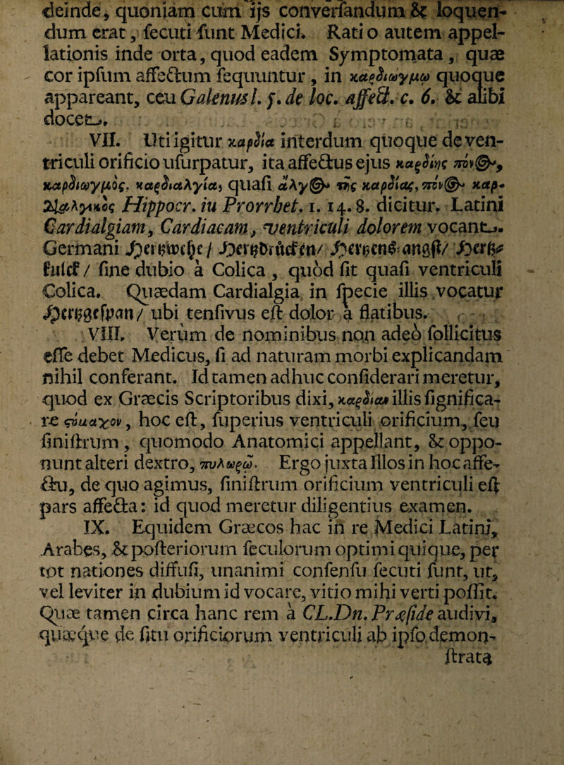 deinde * quoniam cum ijs converfandum H loquen¬ dum erat, fecuti Eunt Medici» Rati o autem appel¬ lationis inde orta, quod eadem Symptomata, quae cor ipfum affe&um fequuntur, in xdeiiuyuu quoque appareant, ceu Galenus /. f. de loc. affe&. c. 6. U. alibi docet--. . r I ■ ;:,r ' VII. Uti igitur xa tilia interdum quoque de ven¬ triculi orificio ufurpatur, ita affe&usejus na^Sm xa(i$i<t)yi>t,o(. KctqSiahytctt quafi aAy©* mt KapSlaf, xap- aissAjHippocr. iu Prorrbet, 1.14.8. dicitur. Latini Cardialgiam, Cardiacam, ventriculi dolorem vocante. Germani JotwtoMfn/ S)tx$en§-an0/ falci / fine dubio a Colica , quod fit quafi ventriculi Colica. Quaedam Cardialgia in fpecie illis vocatur dpcnjgcfVan/ ubi tenfivus eft dolor a flatibus. VIII. Verum de nominibus non adeb follicitus efle debet Medicus, fi ad naturam morbi explicandam nihil conferant. Id tamen adhuc confiderari meretur, quod ex Graecis Scriptoribus dixi, KagSitu illis ligni fi ca¬ re uayov, hoc eft, fuperius ventriculi orificium, feu finiftrum, quomodo Anatomici appellant, Sc oppo¬ nunt alteri dextro, Ergo juxta Illos in hocaffe- ftu, de quo agimus, finiftrum orificium ventriculi eft pars affecta: id quod meretur diligentius examen. IX. Equidem Graecos hac in re Medici Latini, Arabes, &pofteriorum feculorum optimi quique, per tot nationes diffufi,-unanimi confenfu fecuti funt, ut, vel leviter in dubium id vocare, vitio mihi verti pofiit. Quae tamen circa hanc rem a CL.Dn.Prxfide audivi, quaeque de fitu orificiorum ventriculi ab ipfodemon- ftrata