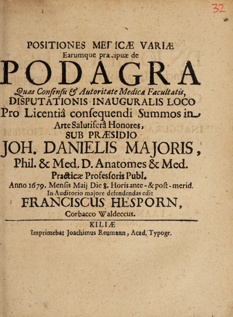 POSITIONES MEriCiE VARLE Earumque prauipuae de PODAGRA Quas Confinfu A utor itate Medie st Facultatis, DISPUTATIONIS INAUGURALIS LOCO Pro Licentid confequendi Summos ito Arte Salutiferi Honores, SUB PRAESIDIO JOH. DAMELIS MAJORIS, Phil. Sc Med. D. Anatomes 6c Med. Pra&ica; Profesforis Pubi* Anno 1679. Menfis Maij Die g. Horis ante - & pofl: - merid In-Auditorio majore defendendas edit FRANCISCUS HESPORN, Corbacco Waldeccus. — KiLiJE ——™ Imprimebat Joachimus Reumann, Acad,Typogr8