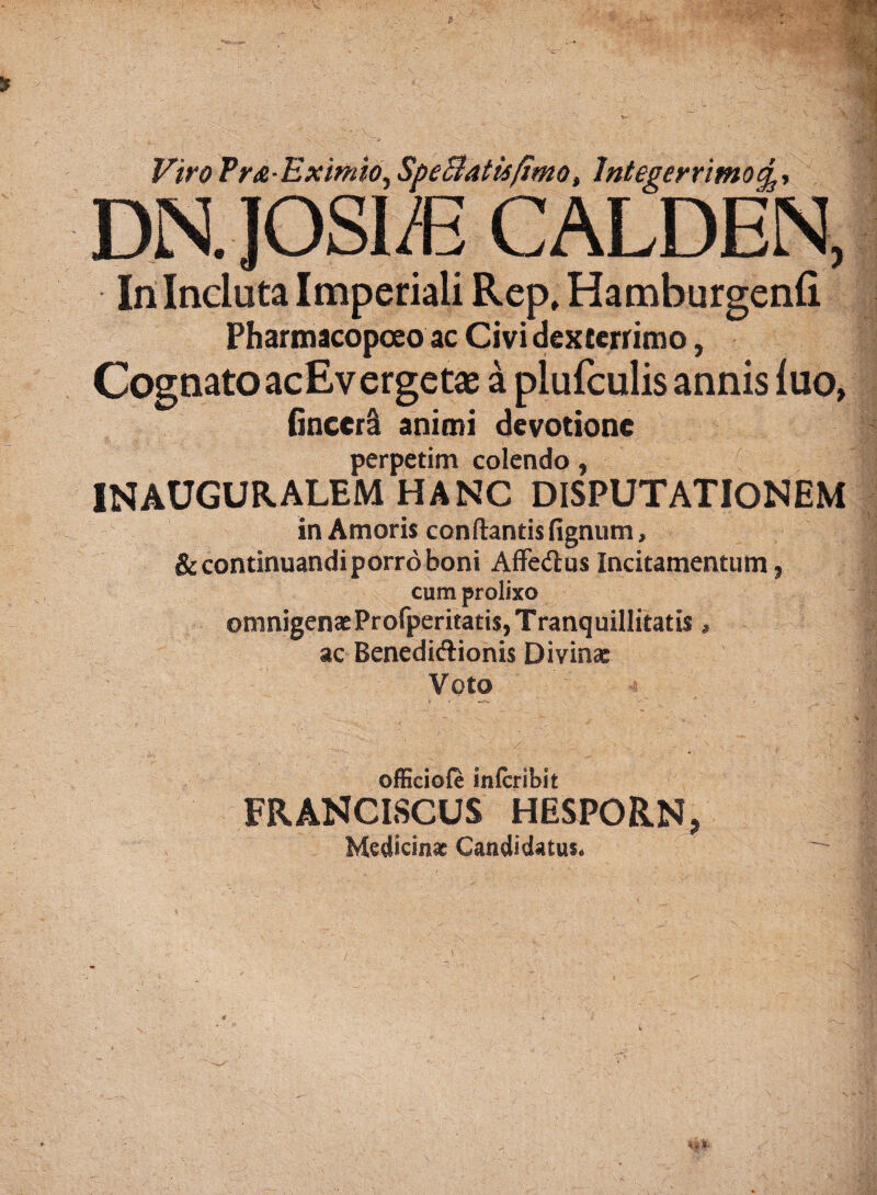 Viro Pr&Eximio, SpeBatufimo, Integerrimo DN. JOSI/E CALDEN, In Incluta Imperiali Rep, Hamburgenfi Pharmacopoeo ac Civi dexterrimo, Cognato acEvergetae a plufculis annis luo, fincerl animi devotione perpetim colendo, INAUGURALEM HANC DISPUTATIONEM in Amoris conflantis fignum, & continuandi porro boni Affe&us Incitamentum, cum prolixo omnigenasProfperitatis, Tranquillitatis, ac Benedidlionis Divinae Voto • '■ ■ / - / ' - > v _ ©fficiole inlcribit FRANCISCUS HESPORN, Medicinae Candidatus*