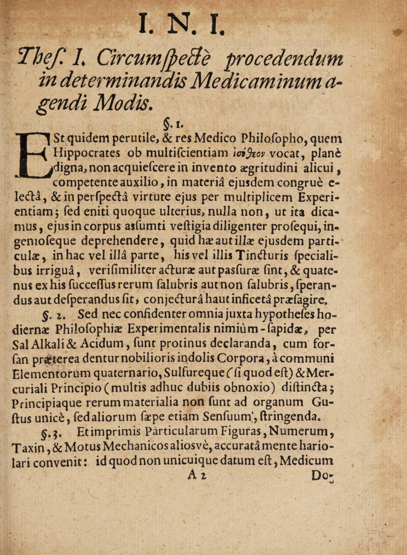 in determinandis Medicaminum a- gendi Modis. §.l. E St quidem perutile, & res Medico Philofopho, quem Hippocrates ob multi fcientiam \oi%ov vocat, plani digna,nonacquiefcerein invento aegritudini alicui, competente auxilio , in materia ejusdem congrue e- leda, &inperfpeda virtute ejus per multiplicem Experi¬ entiam 5 fed eniti quoque ulterius, nulla non, ut ita dica¬ mus, ejus in corpus asfumti veftigia diligenter profequi, in- geniofeque deprehendere, quidha^autillae ejusdem parti- cuke, in hac vel illa parte , his vel illis Tinduris fpeciali- bus irrigua, verifimiliteraduras autpasfurae fint,&quate¬ nus ex his fucceflus rerum falubris aut non falubris, fperan- dusautdefperandusfit, conjedurahautinficetapraefagire* §. i» Sed nec confidenter omnia juxta hypothefes ho¬ diernae Philofophiae Experimentalis nimium-fapidae, per Sal Alkali & Acidum, funt protinus declaranda, cum fqr« fan praeterea dentur nobilioris indolis Corpora, a communi Elementorum quaternario, Sulfureque ( fi quod eft) & Mer¬ curiali Principio (multis adhuc dubiis obnoxio) diftinda; Principiaque rerum materialia non funt ad organum Gu« ftus unic£, fedaliorum faepe etiam Senfuum’,ftringendae §.$. Etimprimis Particularum Figuras,Numerum, Taxin, & Motus Mechanicos aliosve, accurata mente hario¬ lari convenit: id quod non unicuique datum eft, Medicum A % Do*-