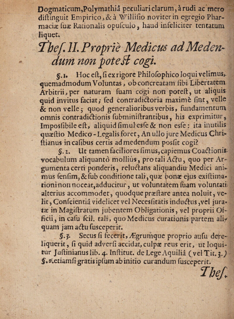 Dogmaticum,PcJymathi4 peculiari clarum, krudi ac mero diftinguit Empirico , & a Wiliifio noviterin egregio Phar¬ macis fus Rationalis opufcuio, haud infeliciter tentatum liquet. 'thef II. Proprie Medicus ad Meden¬ dum non pote & cogi. v |j §. i* Hoc eft, (i ex rigore Philofbphico loqui velimus* quemadmodum Voluntas, ob concreatam (ibi Libertatem Arbitrii, per naturam fuam cogi non poteft, ut aliquis quid invitus faciat; fed cantradidoria maxime fint, velle & non velle 3 quod generalioribus verbis, fundamentum omnis contradidionis fubminiftrantibus, his exprimitur, Imposfibileeft, aliquid fimullesfe&non esfe: ita inutilis qu^flio Medico-Legalis foret 3 An ullo jure Medicus Chri* ftianus in cafibus certis ad medendum posfit cogi? §. 2. Ut tamen faciliores (imusjcapiemus Coadionis vocabulum aliquanto mollius , protali Adu, quo per Ar- gumentacerti ponderis, reludans aliquandiu Medici ani« mus (enfim)&fub conditione tali,quce ^onase^us exi (lima¬ tioni nori noceat,adducitur, ut voluntatem fiam voluntatf alterius accommodet, quodque praeftare antea noluit, ve» lit, Confciemia videlicet vel Necesfitatis indudus 3vd jura¬ tae in Magiftratum jubentem Obligationis, vel proprii Of¬ ficii, in cafu fdl. tali , quo Medictis curationis partem ali* quam jam adu fusceperit, §.Secus fi fecerit,^grumque proprio aufu dere¬ liquerit , fi quid adverfi accidat, culpae reus erit, ut loqui¬ tur Juftinianuslib.4, [nftitut. de Lege Aquilia (velTit. }.) $*0letiamfi gratis ipfum abinitio curandum fusceperit.