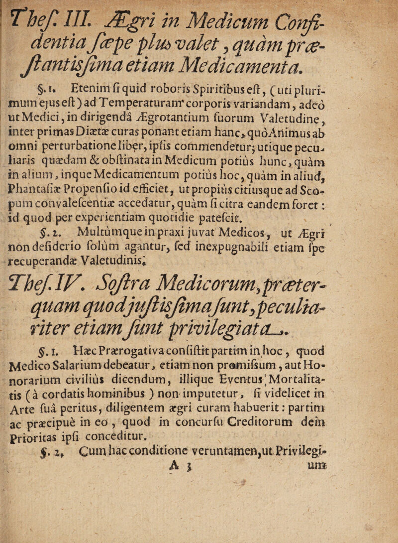 dentia f cepe plu& valet, quam prce- JlantisJlma etiam Medicamenta. §.i. Etenim fi quid roboris Spiritibus eft, (uti pluri¬ mum ejus eft ) ad Temperaturanr corporis variandam, adeo ut Medici, in dirigendi ffigrotantium fuorum Valetudine, inter primasDixtx curas ponant etiam hanc»qudAnimusab omni perturbationelib?r,ipfis commendetur; utique pecu¬ liaris quxdam &obftinatainMedicum potius hunc,quam in alium, inque Medicamentum potius hoc, quam in aliud, Phancafix Propenfio id efficiet, ut propius citiusque ad Sco¬ pum convalefcentix accedatur, quam fi citra eandem foret: id quod per experientiam quotidie patefcit. §. t. Multumque in praxi juvat Medicos , ut ffigri nondefiderio foliim agantur, fed inexpugnabili etiam (pe recuperanda: Valetudinis! Thef.IV\ Soflra Medie orum,preeter- quam quodjuflkjimafunt^peculia¬ riter etiamJimt privilegiat cu>. §, i. Haec Praerogativa confiftit parrim in hoc , quod Medico Salariumdebeatur, etiam non promifsum ? aut Ho¬ norarium civilius dicendum, illique Eventus'Mortalita¬ tis ( a cordatis hominibus ) non imputetur, fi videlicet in Arte fua peritus, diligentem argri curam habuerit: partim ac praecipui in eo , quod in concurfu Creditorum dein Prioritas ipfi conceditur. §. zf Cum hac conditione veruntameiTjiu Privikgi- ■fi) A i uji