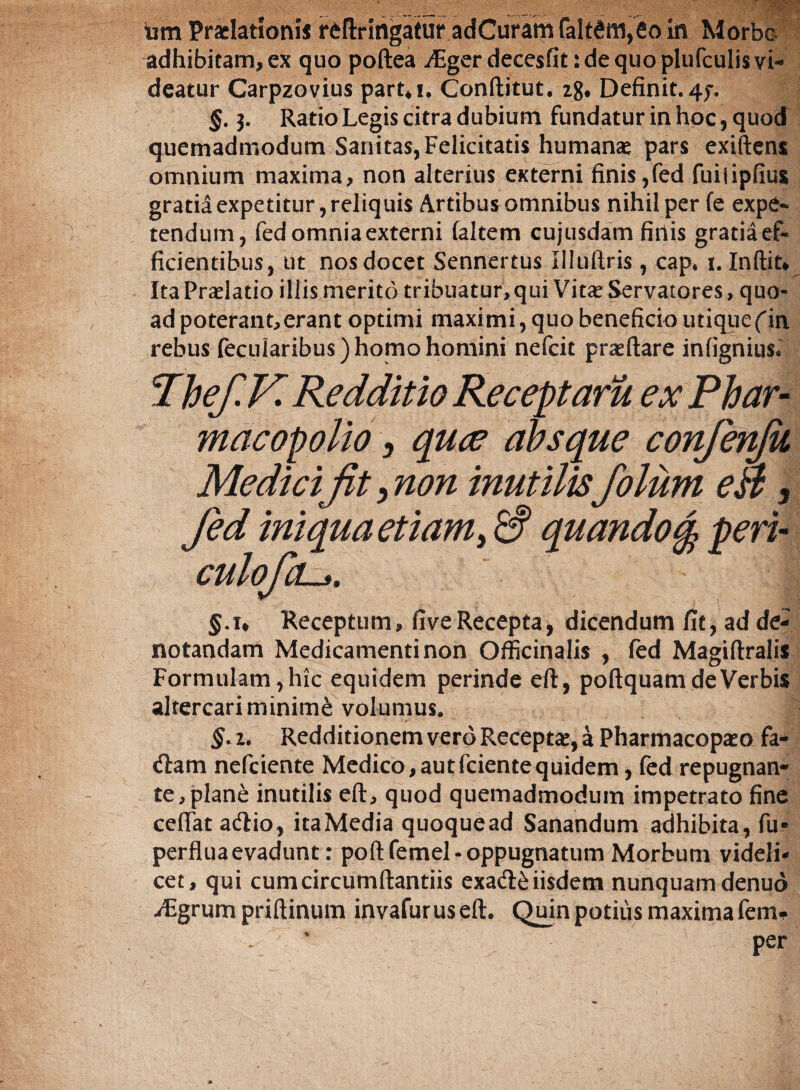 tim Praelationi* r&ftringatur adCuraffifalt6ifl,eoin Morbe adhibitam, ex quo poftea ^Fger decesfit: de quo plufculis vi¬ deatur Carpzovius partii. Conftitut. 28* Definit.47. §. 3. Ratio Legis citra dubium fundatur in hoc, quod quemadmodum Sanitas, Felicitatis humanae pars exiftens omnium maxima, non alterius externi finis,fed fuiiipfius gratia expetitur, reliquis Artibus omnibus nihil per fe expe¬ tendum, fed omnia externi (altem cujusdam finis gratia ef¬ ficientibus, ut nos docet Sennertus Illuftris , cap* 1. Inftit* Ita Praelatio illis merito tribuatur, qui Vitae Servatores, quo¬ ad poterant,erant optimi maximi, quo beneficio utique(in rebus fecuiaribus) homo homini nefcit praedare infignius* Thef.K Redditio Receptaru ex Phar- macopolio, quce absque confenjii Medici fit, non inutilis folum eB, fed iniqua etiam, & quando % peri- culofa—s. | 5.1* Receptum, fiveRecepta* dicendum fit, ad de¬ notandam Medicamenti non Officinalis , fed Magiftralis Formulam, hic equidem perinde eft, poftquam de Verbis altercari minime volumus. §. 2. Redditionem vero Receptae, a Pharmacopaeo fa- dam nefciente Medico,autfcientequidem, fed repugnan- te,plane inutilis eft, quod quemadmodum impetrato fine ceflat adio, itaMedia quoquead Sanandum adhibita, fu» perflua evadunt: poftfemel- oppugnatum Morbum videli¬ cet, qui cum circumflandis exade iisdem nunquam denuo /Egrum priftinum invafuruseft. Quin potius maximafem- per