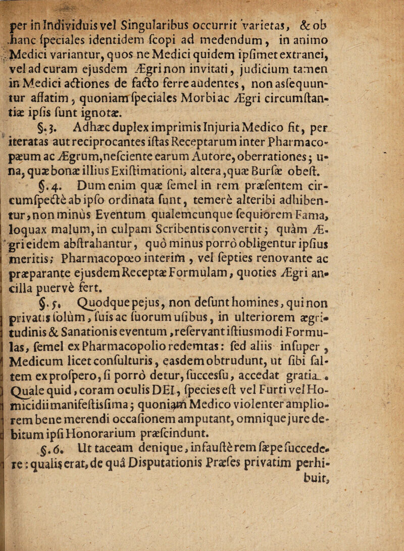 .hanc (pedales identidem fcopi ad medendum, in animo gMedid variantur, quos ne Medici quidem ipfimet extranei, vel ad curam ejusdem ^Egrinon invitati, judicium tamen in Medici adliones de fado ferre audentes, nonasfequun- tur affatim, quoniam fpecialcs Morbi ac /Egri circumftan- tiae ipfis funt ignotae. §.5. Adhaec duplex imprimis Injuria Medico fit, per iteratas aut reciprocantes iftas Receptarum inter Pharmaco- paeum ac Aigrum,nefciente earum Au tor e,oberrationes; u® na, qusebonae illius Exiftimationi, altera,quae Burfae obefh §.4. Dum enim quae femel in rem praefentem cir- 1 cumfpedeabipfo ordinata funt, temere alteribi adhiben- 1 tur,nonminus Eventum qualemcunque fequioremFama, loquax malum, in culpam Scribentis convertit $ quam  gri eidem abftrahantur, quo minus porro obligentur ipfius meritis; Pharmacopoeo interito, vel fepties renovante ac j praeparante ejusdem Receptae Formulam, quoties iEgri arn» cilia puerve fert. Quodquepejus, non defunt homines, qui non privatisfolum/fuisac fuorum ufibus, in ulteriorem aegri» tudinis & Sanationis eventum ,refervantiftiusmodi Formu¬ las, femel exPharmacopolioredemtas: fed aliis infuper , Medicum licet confulturis, easdem obtrudunt, ut fibi (al¬ tem exprofpero,fi porro detur, fuccesfu, accedat gratia^ ® Quale quid, coram oculis DEI, fpecieseft vel Furti vel Ho- micidiimanifeftisfima^ quoniam Medico violenter amplio¬ rem bene merendi occationem amputant, omnique jure de¬ bitum ipfi Honorarium praefcindunt. §.6• Ut taceam denique,infaufterem fepefuccede* re: qualis erat, de qua Disputationis Pnefes privatim perhi¬ buit.