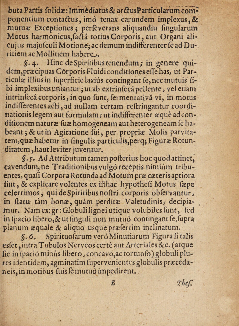 Buta Partis folidae .‘ Immediatus & ardusParticulariim coni* ponentium contadlus, imo tenax eanmdem implexus,& mutuae Exceptiones $ perfeverans aliquandiu fingularum Motus harmonicus,fadla totius Corporis, aut Organi ali- cujus majufculi Motione^ ac demum indifferenter fe ad Du¬ ritiem ac Mollitiem habero. Hinc de Spiritibus tenendum; in genere qui- dem,praecipuas Corporis Fluidiconditioneseflehas, ut Par¬ ticula? illius in fuperficie laxius contingant fe, nec mutuis fi- bi implexibus uniantur $ ut ab extrinfeca pellente, vel etiam intrinfeca corporis, in quo funt, fermentativa vi, in motus indifferentes adii, ad nullam certam reftringantur coordi¬ nationis legem aut formulam; ut indifferenter aeque ad con* ditionem naturae fuae homogeneam aut heterogeneam fe ha¬ beant ,& ut in Agitatione fui, per propriae Molis parvita¬ tem,quae habetur in fingulis particulis,perqs Figurae Rotun¬ ditatem, haut leviter juventur. §< $. Ad Attributum tamen pofterius hoc quod attinet, cavendum,ne Traditionibus vulgo receptis nimium tribu¬ entes, quafi Corpora Rotunda ad Motum prae caeteris aptiora fint, & explicare volentes ex ifthac hypothefi Motus fepe celerrimos, qui de Spiritibus noftri corporis obfervantur, in (latu tam bonae, quam perditae Valetudinis, decipia¬ mur. Namex:gr:Globuliligneiutique volubiles funt, fed in fpacio libero,& ut finguli non mutuo contingant fe/upra planum aequale & aliquo usque praefertim inclinatum. §, d. Spirituofarum vero Minutiarum Figura fi talis esfet, intra Ttibulos Nerveos certe aut Arteriales &c. (atque fic in fpacio minus libero, concavo,ac tortuofo) globuli plu- res identidem, agminatim fupervenientes globulis praeceda- neis, in motibus fuis fe mutuo impedirent. O., B Thef