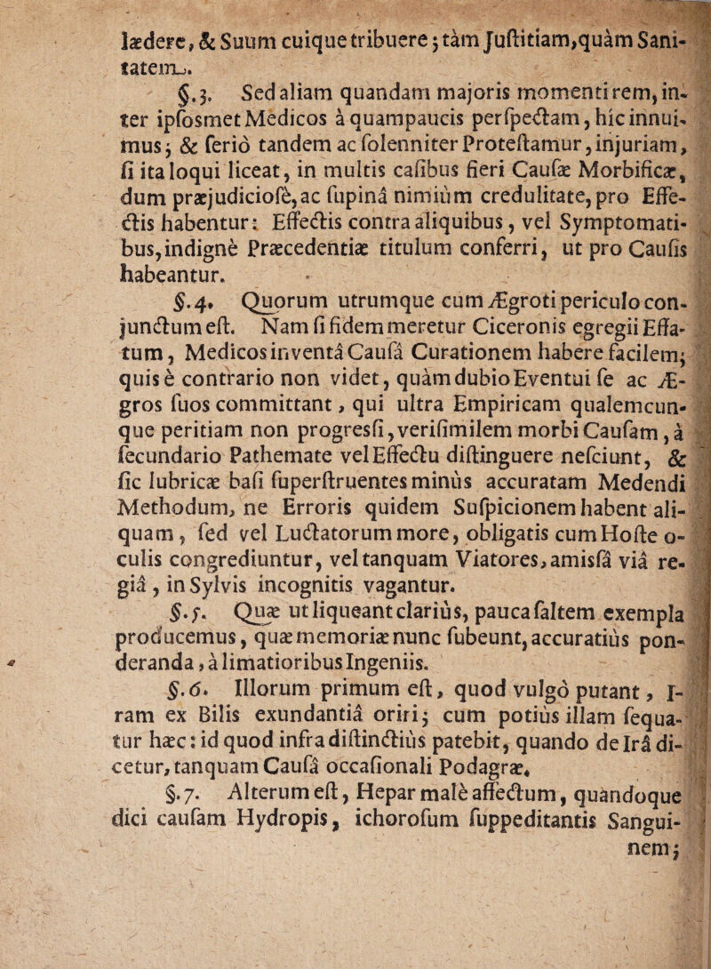 tatem^ §.3, Sed aliam quandam majoris momenti rem, in¬ ter ipfosmet Medicos aquampaueis perfpe<ftam, hic innui¬ mus 3 & ferio tandem ac folenniter proteftamur, injuriam, fi ita loqui liceat, in multis Calibus fieri Caufae Morbificae, dum praejudiciofe,ac fupina nimium credulitate, pro Effe¬ ris habentur: Effedis contra aliquibus, vel Symptomati¬ bus, indigne Praecedentiae titulum conferri, ut pro Caufis habeantur. §.4♦ Quorum utrumque cum /Egroti periculo con- jundumeft. Namfifidemmeretur Ciceronis egregiiEffa- tum, Medicos inventa Caufa Curationem habere facilem; quis e contrario non videt, quamdubioEventui fe ac JE- gros fuos committant, qui ultra Empiricam qualemcun¬ que peritiam non progresfi,verifimilem morbi Caufam ,a fecundario Pathemate velEffetftu diftinguere nefeiunt, & fic lubricae bafi fuperftruentes minus accuratam Medendi Methodum, ne Erroris quidem Sufpicionem habent ali¬ quam, fed vel Lucftatorummore, obligatis cumHofte o- li culis congrediuntur, veltanquam Viatores,amisfa via re- 1 gia , inSylvis incognitis vagantur. | §.?. Quae ut liqueant clarius, paucafaltem exempla | producemus, quae memoriae nunc fubeunt, accuratius pon- f * deranda, a limatioribus Ingeniis. ! §.6> Illorum primum eft, quod vulgo putant, I- ram ex Bilis exundantia oririj cum potius illam fequa- | fur haec: id quod infra diftintftius patebit, quando de M di- j cetur,tanquamCaufa occafionali Podagrae* S| §.7. Alterum eft, Hepar mate affe&um, quandoque dici caufam Hydropis, ichorofum fuppeditantis Sangui- f nem;