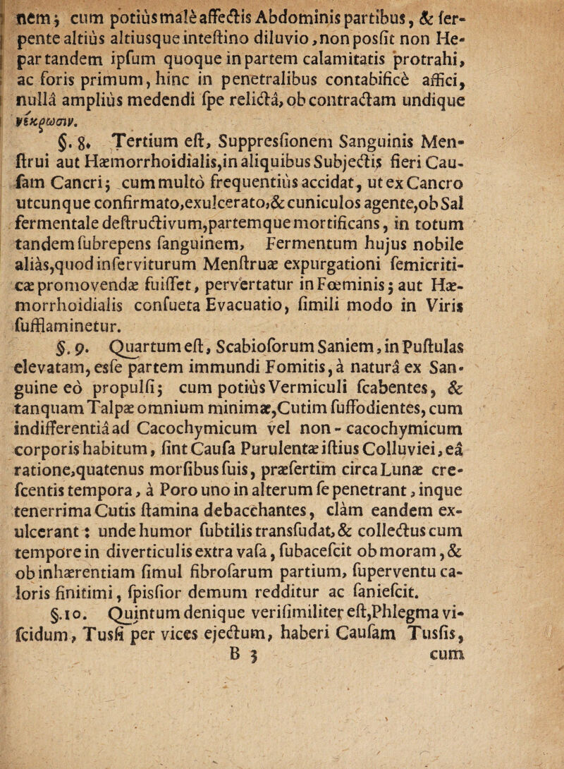 :p ntm, cum potius male affedis Abdominis partibus, Sc fer- | pentealtius altiusqueinteftino diluvio,nonposfit non He- | partandem ipfum quoque in partem calamitatis protrahi, ac foris primum, hinc in penetralibus contabifice affici, i nulla amplius medendi fpe relida, ob contradam undique vsxgtocnv. §. g* Tertium eft, Suppresfionem Sanguinis Men- ftrui aut Haemorrhoidialis,in aliquibus Subjedis fieri Cau- fam Cancri 5 cum multo frequentius accidat , ut ex Cancro utcunque confirmato,exulcerato3&cuniculos agente,obSai fermentaledeftrudivum,partemque mortificans, in totum tandem fubrepens fanguinem. Fermentum hujus nobile alias,quod inferviturum Menftruae expurgationi femicriti- cae promovenda fuiffet, pervertatur inFoeminisj aut Hae- morrhoidialis confueta Evacuatio, fimili modo in Viris fufflaminetur. §' g. Quartum eft, Scabioforum Saniem, in Puftulas elevatam, esfe partem immundi Fomitis,a natura ex San« guine eo propulfij cum potius Vermiculi fcabentes, & tanquam Talpae omnium minimae,Cutim fuffodientes, cum indifferentia ad Cacochymicum vel non - cacochymicum corporis habitum, fintCaufa Purulentae iftius Colluviei, ea ratione,quatenus morfibusfuis, praefertim circa Lunae cre- fcentis tempora, a Poro uno in alterum fe penetrant, inque tenerrima Cutis flamina debacchantes, clam eandem ex¬ ulcerant : unde humor fubtilistransfudat,& colleduscum temporein diverticulis extra vafa, fubacefcit ob moram, & ob inhaerendam fimul fibrofarum partium, fuperventu ca¬ loris finitimi, fpisfior demum redditur ac faniefcit. §.i°. Quintum denique verifimiliter eft,Phlegma vi- fcidum, Tusfi per vices ejedum, haberi Caufam Tus fis, B | cum