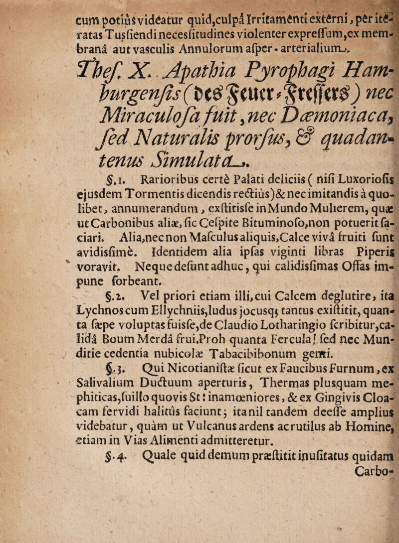 cum potius videatur quid,culpa Irritamenti externi, per it€« ratasTusfiendineceslitudines violenter expreffum ,ex mem¬ brani aut vasculis Annulorum afper • arterialium^. Thef, X.. Apathia Pjrophagi Ham■ hurgenjis fft tf? ) nec Miraculofa fuit, nec Daemoniaca, fed Naturalis prorfus> & tenus Simulatol*. §>i* Rarioribus certe Palati deliciis ( nifi Luxoriofis ejusdem Tormentis dicendis reftius)& nec imitandis a quo¬ libet, annumerandum, exftitisfeinMundo Mulierem, quae utCarbonibus aliar,ficCefpite Rituminofo,non potuerit fa- ciari. Alia,nec non Mafculus aliquis,Calce viva fruiti funt avidisfime. Identidem alia ipfas viginti libras Piperis voravit. Nequedefuntadhuc, qui calidisfimas Offas im¬ pune forbeant, §.i, Vel priori etiam illi,cui Calcem deglutire, ita Lychnos cum Ellychniisdudus jocusq$ tantus exiftitit, quan¬ ta fepe voluptas fuisfe,de Claudio Lotharingio fcribitur,ca¬ lida Boum Merda frui.Proh quanta Fercula! fed nec Mun* ditie cedentia nubicolae Tabacibibonum genti. J §.3. Qui Nicotianiftee ficut ex Faucibus Furnum, ex Salivalium Dudtuum aperturis, Thermas plusquam me- ~phitica$,(uiIlo quovis St: inamoeniores, & ex Gingivis Cloa¬ cam fervidi halitus faciunt} itanil tandem dee {Te amplius videbatur, quam ut Vulcanus ardens ac rutilus ab Homine, etiam in Vias Alimenti admitteretur. §.4. Quale quid demum prasftitit inufitatus quidam Carbo-