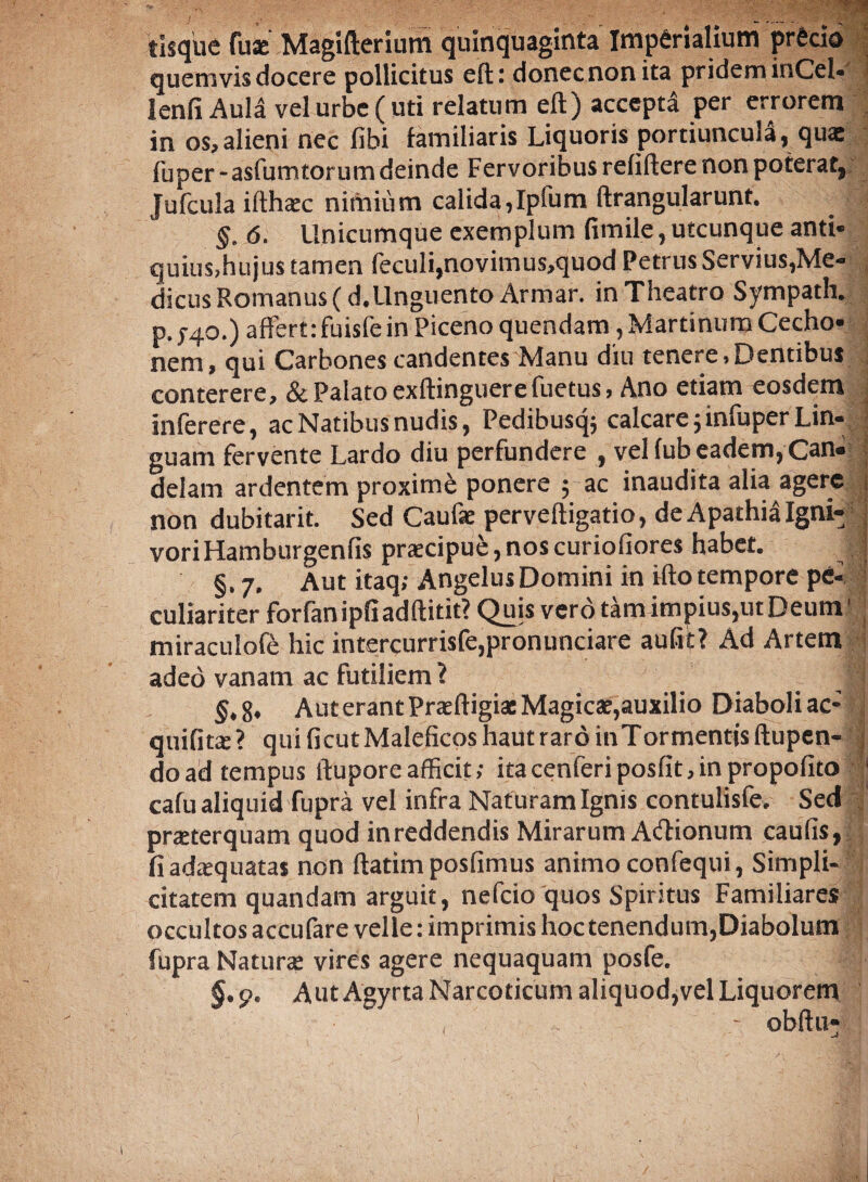 tisque fuse Magifterium quinquaginta Imperialium precio quemvis docere pollicitus eft: donec non ita pridem inCel- lenii Aula vel urbe ( uti relatum eft) accepta per errorem in os,alieni nec libi familiaris Liquoris portiuncula, quas fuper - asfumtor um deinde Fervoribus reliflere non poterat, Jufcula ifthaec nimium calida,Ipfum ftrangularunt. §. 6. Unicumque exemplum fimile, utcunque anti¬ quius,hujus tamen feculi,novimus,quod Petrus Servius,Me¬ dicus Romanus (d.Unguento Armar. in Theatro Sympath. p. 740.) affert:fuisfe in Piceno quendam, Martinum Cecho- nem, qui Carbones candentes Manu diu tenere, Dentibus conterere, & Palato exftinguerefuetus, Ano etiam eosdem inferere, ac Natibus nudis, Pedibusq; calcare 5 infuper Lin¬ guam fervente Lardo diu perfundere , vel (ub eadem, Can¬ delam ardentem proxime ponere 5 ac inaudita alia agere non dubitarit. Sed Caufae perveftigatio, de Apathia Igni- voriHamburgenfis praecipue, nos curiofiores habet. | §.7. Aut itaq; Angelus Domini in ilio tempore pe- > culiariter forfan ipfiadftitit? Quis vero tam impius,ut Deum1 miraculole hic intercurrisfe,pronunciare aufit? Ad Artem adeo vanam ac futiliem ? J' §,8, AuterantPraeftigiacMagicae,auxilio Diaboliac- quifitae? quificutMaleficoshautraroinTormenttsftupen- doad tempus ftupore afficit; itacenferiposfit,inpropofito | cafu aliquid fupra vel infra Naturam Ignis contulisfe. Sed praeterquam quod inreddendis Mirarum Adionum caulis, fi adaequatas non ftatim posfimus animo confequi, Simpli¬ citatem quandam arguit, nefcio quos Spiritus Familiares occultos accufare velle: imprimis hoc tenendum,Diabolum fupra Naturae vires agere nequaquam posfe. §.p. AutAgyrta Narcoticum aliquod,vel Liquorem , • obitu*