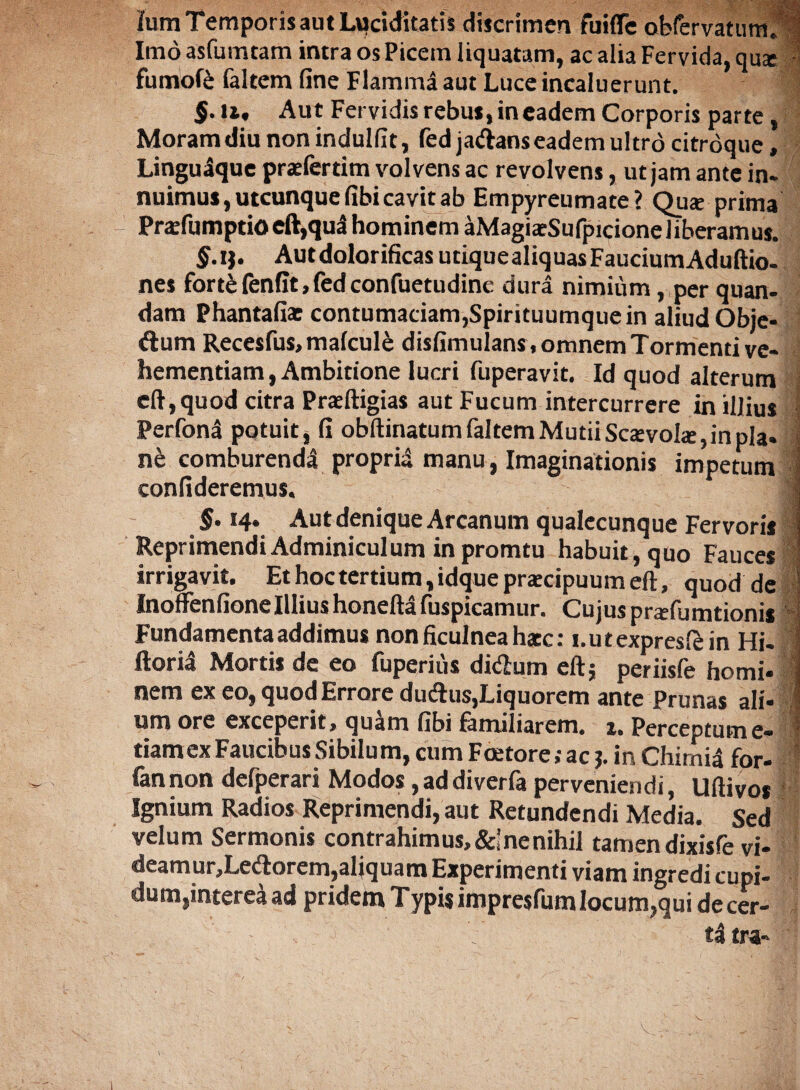 Ium Temporis aut Ltyciditatis discrimen fuiffe obfervatum. 1 Imo asfumtam intra os Picem liquatam, ac alia Fervida, qu* fumofe faltem fine Flamma aut Luce incaluerunt. $.U, Aut Fervidis rebus, in eadem Corporis parte , Moram diu non indulfit, fed jaftans eadem ultro citroque, Linguaque prafertim volvens ac revolvens, ut jam ante in¬ nuimus, utcunque fibi cavit ab Empyreumate? Qu* prima Pra:fumptioeft,qua hominem aMagiaeSufpicione liberamus. §.it' Autdolorificas utiquealiquasFauciumAduftio- nes forte fenfit, fed confuetudinc dura nimium, per quan- dam Phantafias contumaciam,Spirituumque in aliud Obje¬ ctum Recesfus, malcule disfimulans, omnem Tormenti ve¬ hementiam, Ambitione lucri fuperavit. Id quod alterum eft,quod citra Praeftigias aut Fucum intercurrere in illius Perfona potuit, fi obftinatumfaltemMutiiScsevote,inpla* nb comburendi proprii manu, Imaginationis impetum 1 confideremus. | §• 14. Aut denique Arcanum qualecunque Fervoris Reprimendi Adminiculum in promtu habuit, quo Fauces irrigavit. Et hoc tertium, idque praecipuum eft, quod de 1 Inoffenfione Illius honeftl fuspicamur. Cujus pnefumtionis Fundamenta addimus non ficulnea hacc: i.utexpreslein Hi- 1 ftoril Mortis de eo fuperius di&urn eft; periisfe horni- i nem ex eo, quod Errore duftus,Liquorem ante Prunas ali- I um ore exceperit, quam fibi familiarem. 1. Perceptum e- tiamexFaucibus Sibilum, cumFoetore;acF in Chimil for- iannon defperari Modos,addiverfa perveniendi, Uftivos ' Ignium Radios Reprimendi, aut Retundendi Media. Sed velum Sermonis contrahimus, &’ ne nihil tamen dixisfe vi- deamur,Lecftorem,aliquam Experimenti viam ingredi cupi¬ dum,interea ad pridem Typisimpresfumlocum,qui decer- t! tra-