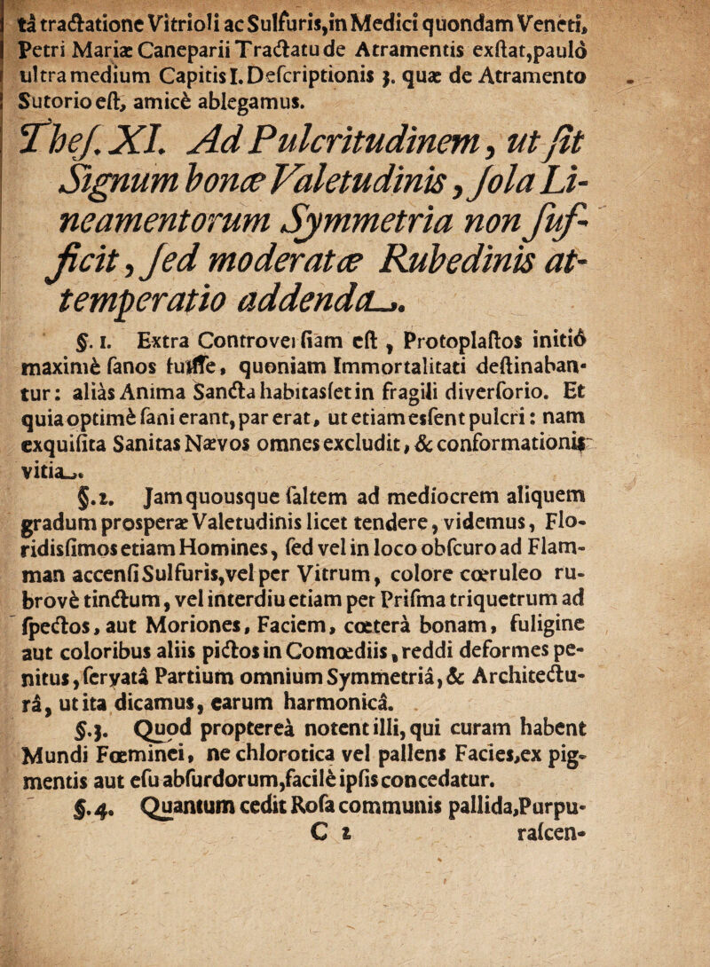 ta tractatione Vitrioli ac Sulfuris,in Medici quondam Veneti, Petri Maria: Caneparii Tractatu de Atramentis exftat,paulo ultra medium Capitis I.Defcriptionis j. qua: de Atramento Sutorio eft, amicfc ablegamus. Itbej. XI. Ad Pulcritudinem, ut Jit Signum bonae Valetudinis, Jola Li¬ neamentorum Symmetria non fufi jicit, Jed moderatae Rubedinis at- temperatio addendcu §. i. Extra Controvei fiam cfl: , Protoplaftos initid maxime fanos iurife, quoniam Immortalitati deftinaban- tur: alias Anima Sancta habitasfet in fragili diverforio. Et quia optimi fani erant, par erat, ut etiam eifentpulcri: nam exquifita Sanitas Na:vos omnes excludit , & conformationifr vitiant §.i. Jamquousque faltem ad mediocrem aliquem gradum prospera: Valetudinis licet tendere, videmus, Flo- ridisfimosetiam Homines, fed vel inlocoobfcuroad Fiam- man accenfiSulfuris,vel per Vitrum, colore coeruleo ru- brov£ tinctum, vel interdiu etiam per Prifma triquetrum ad fpectos,aut Moriones, Faciem, coetera bonam, fuligine aut coloribus aliis pictos in Comoediis, reddi deformes pe¬ nitus , fcryata Partium omnium Symmetria, & Architectu¬ ra, ut ita dicamus, carum harmonica. §•}• propterea notent illi, qui curam habent Mundi Foeminei, nechlorotica vel pallens Facies,ex pig¬ mentis aut efuabfurdorum,facile ipfis concedatur. §. 4. Quantum cedit Rofa communis pallida,Purpu-