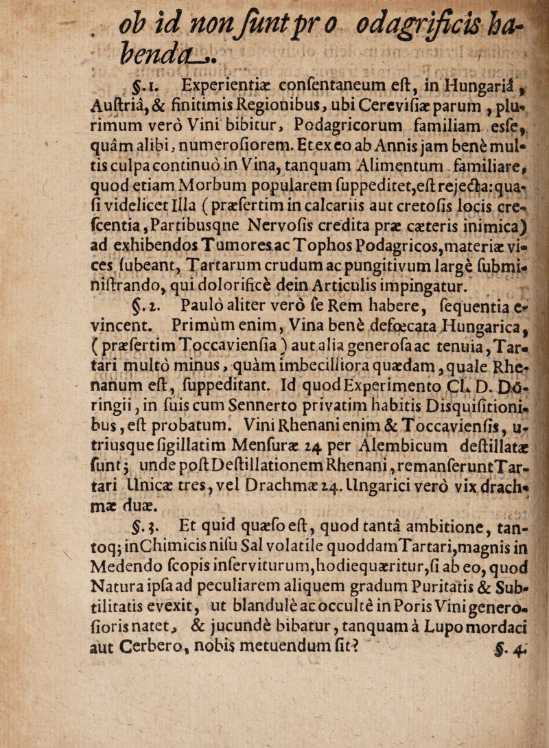 i §.i. Experientiae confentaneum eft, in Hungaril f Auftria, & finitimis Regionibus, ubi Cercvifiae parum , plu* rimum vero Vini bibitur. Podagricorum familiam esfef quam alibi, numerofiorem. Etexeo ab Annis jam ben^ mul¬ tis culpa continuo in Vina, tanquam Alimentum familiare, quod etiam Morbum popularem fuppeditet,eft rejecftarqua- fi videlicet Illa (praefertim in calcariis aut cretofis locis cre» fcentia,Partibusqne Nervofis credita pra: canteris inimica) ad exhibendos Tumoreiac Tophos Podagricos,materiae vi¬ ces fubeant, Tartarum crudum ac pungitivum large fubmi- niftrando, qui doloriftcfe dein Articulis impingatur. i. Paulo aliter vero fe Rem habere, fequentia e* vincent. Primum enim, Vina ben£ defoecata Hungarica, I ( praefertimTqccavienfia) autaliagenerofaac tenuia,Tar- 1 tari multo minus, quam imbecilliora quaedam, quale Rhe¬ nanum eft, fuppeditant. Id quod Experimento CL D. DA- ringii, in fuis cum Sennerto privatim habitis Disquifitioni» 1 bus, eft probatum. Vini Rhenani enim & Toccavienfis, u- triusquefigillatim Menfurae 14. per Alembicum deftillat* - funtj unde poftDeftillationem Rhenani,remanferuntTar- tari Unicae tres,vel DrachmaeZ4.llngarici vero vixdrach« mx duae. ' f' . • : IjM §. Et quid quasfoeft, quod tanta ambitione, tan- toq; inChimicis nifu Sal volatile quoddamTartari,magnis in Medendo fcopisinferviturum,hodiequamtur,fiabeo,quod Natura ipfa ad peculiarem aliquem gradum Puritatis & Sub¬ tilitatis evexit, ut blandule ac occulte in Poris Vini genero» fioris natet, & jucundi bibatur, tanquam a Lupo mordaci aut Cerbero, nobis metuendum fit? 4,