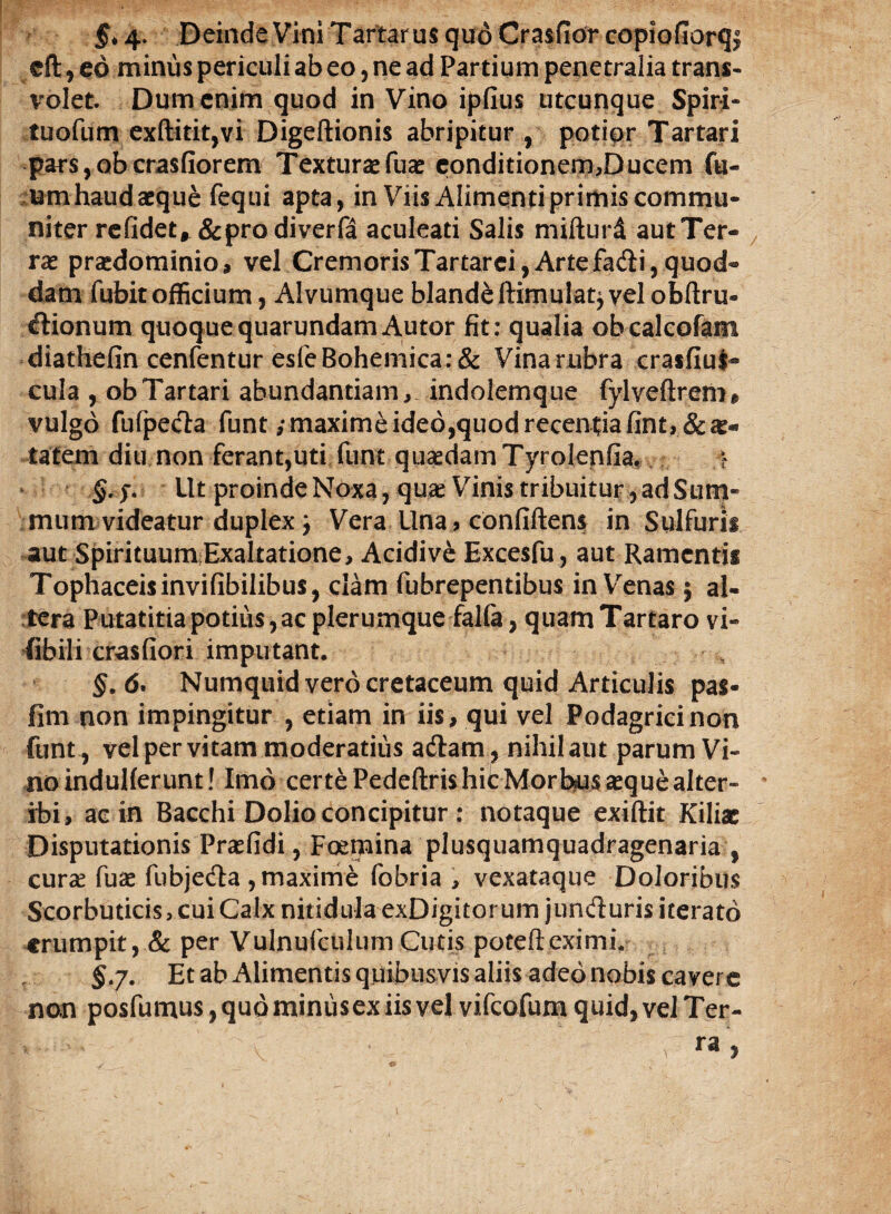 5*4* Deinde Vini Tartarus quo Crasfior copiofiorqf eft, eo minus periculi ab eo, ne ad Partium penetralia trans¬ volet Dum enim quod in Vino ipfius utcunque Spiri- tuofum exftitit,vi Digeftionis abripitur, potior Tartari pars, ob crasfiorem Textura* fua* conditionem,Ducem fu- umhaud aeque fequi apta, in Viis Alimenti primis commu¬ niter refidet, &prodiverfa aculeati Salis mifturd autTer- rse prasdominio, vel Cremoris Tartarei, Arte fadi, quod¬ dam fubit officium, Alvumque blande ftimulat^ vel obftru- dionum quoquequarundamAutor fit: qualia obcalcofam diathefin cenfentur esfeBohemica:& Vina rubra crasfiui- cula , obTartari abundantiam, indolemque fylveftrenn vulgo fufpeda funt ,* maxime ideo,quod recentia fint,&^« tatem diu non ferant,uti funt quaedamTyrolenfia, f §.j. Ut proinde Noxa, qua: Vinis tribuitur, ad Sum¬ mum videatur duplex j Vera Una ? confiftens in Sulfurii aut SpirituumExaltatione, Acidive Excesfu, aut Ramcntii Tophaceis invifibilibus, clam fubrepentibus in Venas $ al¬ tera Putatitia potius, ac plerumque falfa, quam Tartaro vi- fibili crasfiori imputant. §. 6. Numquid vero cretaceum quid Articulis pas- fim non impingitur , etiam in iis, qui vel Podagrici non funt , vel per vitam moderatius adam , nihil aut parum Vi¬ no induHerunt! Imo certe PedeftrishitMorbus seque alter- • ibi, ac in Bacchi Dolio concipitur : notaque exiftit Kiliac Disputationis Prsefidi, Foemina plusquamquadragenaria , curse fuse fubjeda , maxime fobria , vexataque Doloribus Scorbuticis, cui Calx nitidula exDigitorum junduris iterato •erumpit, & per Vulnufculum Cutis potefteximi, 5.7. Et ab Alimentis quibusvis aliis adeo nobis cavere non posfumus, quo miniis ex iis vel vifeofum quid, vel Ter¬ ra >