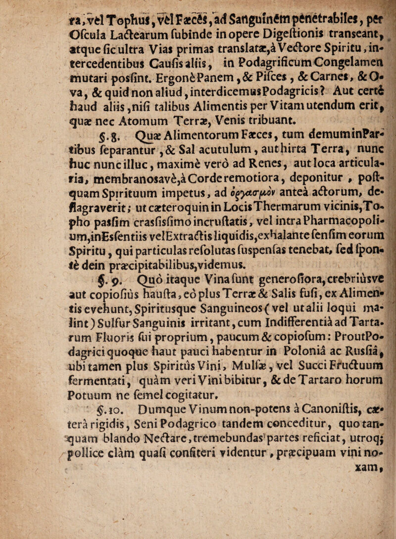 ra, vd Tophuf, vd Faecfii, ad Satigninftn penetrabiles, per Ofcula Ladtearum fubinde in opere Digeftionis transeant, atqueficultra Vias primas transIat2e,4VedloreSpiritu,ini‘» tercedentibus Gaufis aliis, in PodagrificumCongelamen «nutari posfint. Ergon£Panem ,& Pifces, & Carnes, &0 va, & quid non aliud, interdicemusPodagricis? Aut certi haud aliis ,nifi talibus Alimentis per Vitam utendum erit* quae nec Atomum Terrae, Venis tribuant. §. %, Quae Alimentorum Faeces, tum demuminPar* «ibus feparantur ,& Sal acutulum, aut hirta Terra, nunc huc nunc illuc, maxime vero ad Renes, aut loca articula¬ ria, membranosav&,a Corde remotiora, deponitur , pofi> quam Spirituum impetus, ad ogycurpov antea adtorum, de» flagraverit; utcaeteroquininLocisThermarum vicinis,To« pho pasfim crasfisfimoincruftatis, vel intra Pharmacopoli- um,inEsfentiis veIExtradUsliquidis,exhalantefenfim eorum Spiritu, qui particulas refolutas fuspenfas tenebat, fed fpon* le dein praecipitabilibus,videmus. ! §. 9. Quo itaque Vinafunt generofiora,crebriusve aut copiofius haufta, eo plus Terrae & Salis fufi,ex Alimen¬ tis evehunt. Spiritusque Sanguineos (vel utalii loqui ma¬ lint )Sulfur Sanguinis irritant, cum Indifferentia ad Tarta. | rum Fluoris fui proprium, paucum & copiofum: ProutPo- j dagrici quoque haut pauci habentur in Polonia ac Rusfia* ubi tamen plus Spiritus Vini, Mulfe,vel Succi Fruftuum fermentati, quam veri Vini bibitur, & de Tartaro horum Potuum ne femel cogitatur. • §.10. Dumque Vinum non-potens ^Canoniftis, cae* terarigidis, Seni Podagrico tandem conceditur, quotan- quam blando Ne<?lare,tremebundas?partes reficiat, utroqj / pollice clam quafi confiteri videntur , praecipuam vini no¬ xam,