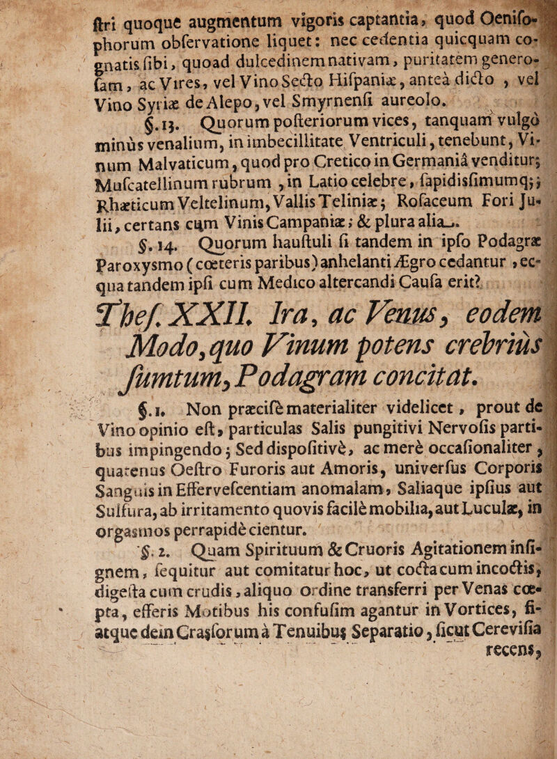 ftri quoque augmentum vigoris captantia, quod Oenifo- J phorum obfervatione liquete nec cedentia quicquam co- gnatis fibi, quoad dulcedinem nativam, puritatem genero- farn, ac Vires, velVinoSedo Hifpaniae, antea dido , vel Vino Syrix de Alepo, vel Smyrnenfi aureolo. §.ij. Quorum pofteriorum vices, tanquam vulgo minus venalium, in imbecillitate Ventriculi, tenebunt, Vi¬ num Malvaticum, quod pro Cretico in Germania venditur; Mufcatellinum rubrum ,in Latio celebre, fapidisfimumq;; RheeticumVdtelmum,VallisTelinhe; Rofaceum Foriju- lii,certans cqm Vinis Campanix ;&plura alia_,. §. 14. Quorum hauftuli fi tandem in ipfo Podagrx Paroxysmo (coeteris paribus) anhelanti Aigro cedantur , ec¬ qua tandem ipfi cum Medico altercandi Caufa erit? *fhef.XXIL Ira, ac Venus, eodem Modoi quo Vinum potens crebrius fumtum, Podagram concitat, 1 f.i. Non prxcife materialiter videlicet, prout de Vino opinio elU particulas Salis pungitivi Nervofis parti- ! bus impingendo; Seddispofitiv£, ac mere occafionaliter, quarenus Oeftro Furoris aut Amoris, univerfus Corporis Sanguis in Effervefcentiam anomalam, Saliaque ipfius aut Suif ura, ab irritamento quovis facile mobilia, aut Luculx, in orgasmos perrapide cientur. '§. 2. Quam Spirituum & Cruoris Agitationem infi- gnem, fequitur aut comitatur hoc, ut coda cum incodis, digefta cum erudis, aliquo ordine transferri per Venas coe¬ pta, efferis Motibus his confufim agantur in Vortices, fi- atque dem Cranior um a Tenuibus Separatio, ficut Cerevifia recens*