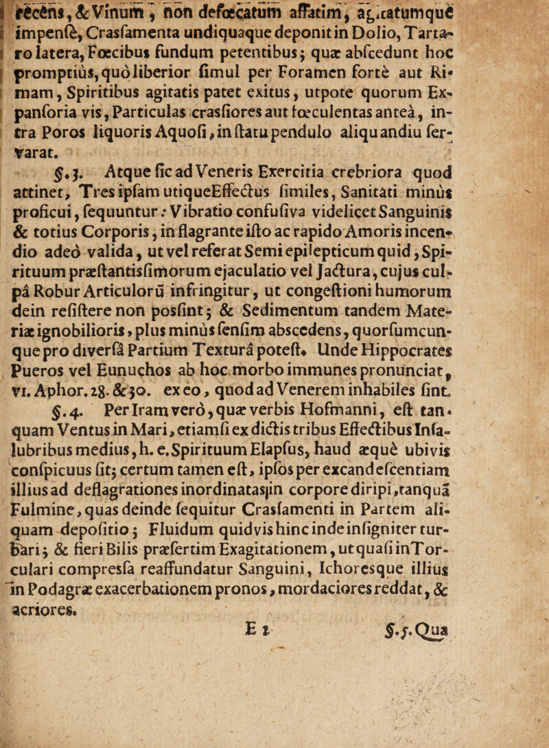 r6c4ns, & Vinum i non defaecatam affatim , agicatumqufi i impenft, Crasfamenta undiquaque deponit in Dolio, Tarta* I rolatera,Fascibus fundum petentibus^ quae abfcedunt hoc promptius, quo liberior fimul per Foramen forte aut Ri¬ mam, Spiritibus agitatis patet exitus, utpote quorum Ex- panforia vis, Particulas crasfiores aut faeculentas antea, in¬ tra Poros liquoris Aquofi, in ftatu pendulo aliquandiu fer- varat. §♦$. Atque fic ad Veneris Exercitia crebriora quod attinet, TresipfamutiqueEffedus fimiles, Sanitati minus proficui, fequuntur / Vibratio confufiva videlicet Sanguinis & totius Corporis, in flagrante ifto ac rapido Amoris incen¬ dio adeo valida, ut vel referat Semi epilepticum quid, Spi¬ rituum praeftantisfimorum ejaculatio vel Jadura, cujus cul¬ pa Robur Articulor u infringitur, ut congeftioni humorum dein refifterenon posfintj & Sedimentum tandem Mate¬ riat ignobilioris> plus minus fenfim abscedens, quorfumcun- quepro diverfa Partium Textura poteft* Unde Hippocrates Pueros vel Eunuchos ab hoc morbo immunespronunciat, Vi. Aphor, 28. &30, exeo, quod ad Venerem inhabiles fint $.4. Per Iram vero, qua: verbis Hofmanni, eft tan* quam Ventus in Mari, etiamfi ex didis tribus Effedibus Inia- lubribusmedius,h.e.SpirituumElapfus, haud a:qu£ ubivis confpicuus fit$ certum tamen eft, ipfosper excandefcentiartt illius ad deflagrationes inordinatasjin corpore diripi ,tanqua Fulmine, quas deinde (equitur Crasfamenti in Partem ali¬ quam depofitioj Fluidum quidvishincindeinfigniter tur¬ bari* & fieri Bilis praefertimExagitationem,utqua(iinTor« culari compre^fa reaffundatur Sanguini, Ichoresque illius In Podagrae exacerbationem pronos, mordaciores reddat, Sc acriores, E 1 §.j. Qua 1