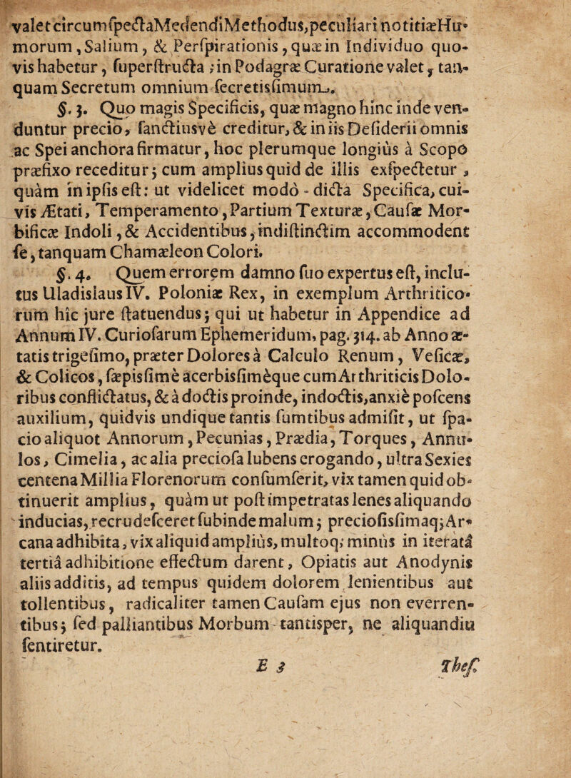 valetcircumfpe&aMedendiMethodus,peculiari notiti^Hu* morum , Salium , & Perfpirationis ,qucdn Individuo quo¬ vis habetur , fuperftrudia ;in Podagra Curatione valet y taii- quam Secretum omnium fecretisfimurru. §, 3. Quo magis Specificis, qua? magno hinc inde ven¬ duntur precio, fandiusve creditur, 8c in iis Defiderii omnis ac Speianchorafirmatur, hoc plerumque longius a Scopo praefixo receditur 5 cum amplius quid de illis exfpeiletur , quam inipfiseft: ut videlicet modo-dicla Specifica, cui¬ vis i^tati, Temperamento ,Partium Texturas,Gaufat' Mor- bificae Indoli,& Accidentibus,indiftindim accommodent fe, tanquam Chamaeleon Colori. §> 4• Quem errorem damno fuo expertus eft, inclu¬ tus UladisiausIV. Poloniac Rex, in exemplum Arthritico¬ rum hic jure ftatuendus; qui ut habetur in Appendice ad Annum IV. Curiofarum Ephemeridum, pag. 314. ab Annose** tatis trigefimo, praeter Dolores a Calculo Renum, Veficae, & Colicos, faepisfime acerbisfimeque cum Arthriticis Dolo¬ ribus confli&atus, & a dodtis proinde, indoftis,anxie pofcens auxilium, quidvis undique tantis fumtibus admifit, ut fpa- cioaliquot Annorum,Pecunias,Praedia,Torques, Annii* los, Cimelia, ac alia preciofa lubens erogando, ultra Sexies centenaMilliaFlorenorum confumferit, vix tamen quid ob« tinuerit amplius, quam ut poft impetratas lenes aliquando inducias, recrudefceretfubindemalum 3 preciofisfimaq,Ar« cana adhibita, vix aliquid amplius, multoq,* miniis in iterati tertia adhibitione effe&um darent, Opiatis aut Anodynis aliis additis, ad tempus quidem dolorem lenientibus aut tollentibus, radicaliter tamenCaufam ejus non everren» tibus3 fed palliantibus Morbum tantisper, ne aliquandiu fentiretur. E* Thefi