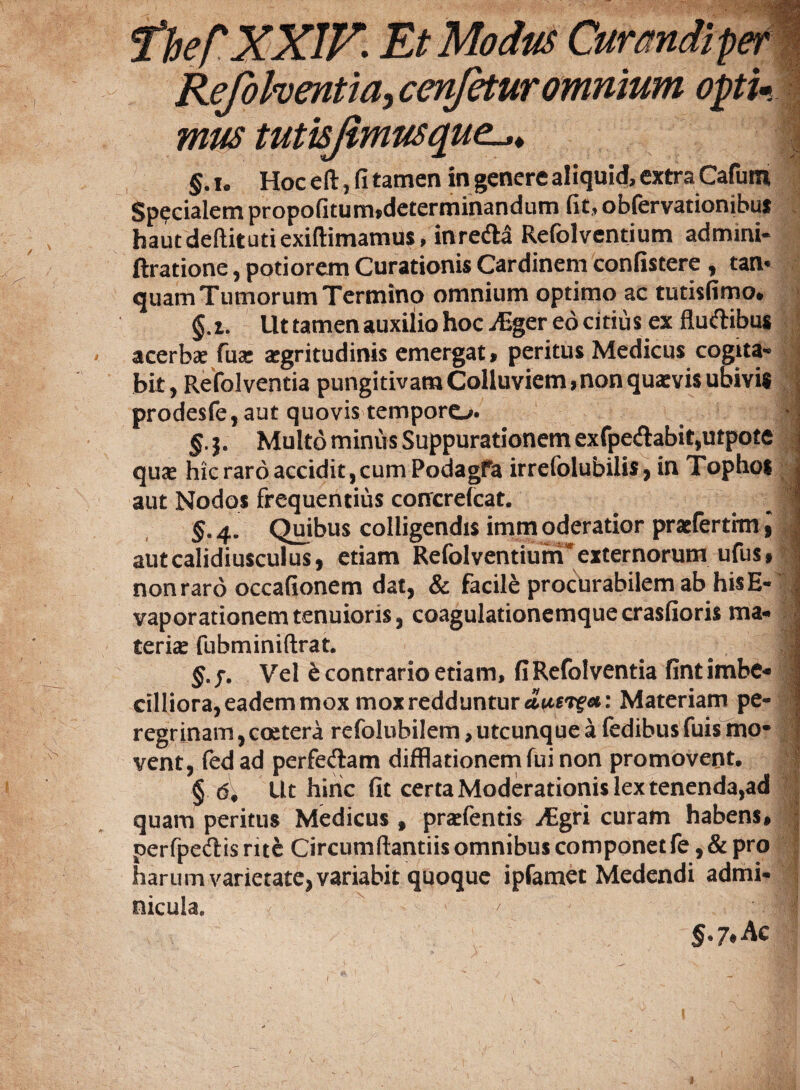 fhef XXIX* Et Modus Curandi per | Refohentia, cenfetur omnium optu I mus tutisjimusque. g.i. Hoc eft, fi tamen in genere aliquid, extra Cafum Specialem propofitum,determinandum fit, obfervationibus hautdeftitutiexiftimamus, inre&a Refolvcntium admini- ftratione, potiorem Curationis Cardinem confistere , tan* quam Tumorum Termino omnium optimo ac tutisfimo. §.i. Ut tamen auxilio hoc ^Eger eo citius ex fluftibus acerbae fua: aegritudinis emergat, peritus Medicus cogita» bit, Refolventia pungitivam Colluviem, nonquaevis ubivis prodeste, aut quovis tempore^. g.j. Multo minus Suppurationem exfpe&abit,utpote quae hic raro accidit, cum Podagfa irrefolubilis, in Tophos 1 aut Nodos frequentius conrcrelcat. 1 §-4- Quibus colligendis immoderatior praeferthn, | autcalidiusculus, etiam RefolventiunTexternorum udis, I non raro occafionem dat, & facite procurabilem ab his E- 1 vaporationem tenuioris, coagulationemque crasfioris ma¬ teriae fubminiftrat. 1 §.?. Vel t contrario etiam, fiRefolventia fintimbe- ? cilliora, eadem mox mox redduntur <Zusrf«: Materiam pe¬ regrinam , coetera refolubilem, utcunque a fedibus fuis mo¬ vent, fed ad perfe&am difflationem fui non promovent. ! § d. Ut hinc fit certa Moderationis lex tenenda,ad quam peritus Medicus, praetentis ^Egri curam habens, perfpeftisrite Circumflandis omnibus componet te, & pro harum varietate, variabit quoque ipfamet Medendi admi¬ nicula. ' ■ §>7»Ac (