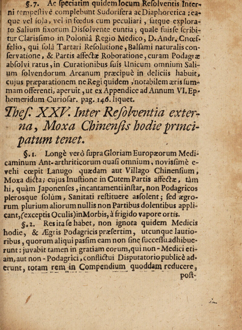 $.7* Ac fpeciatim quidem locum Refolventis Inter* t ni tempeftive complebunt Sudorifera ac Diaphoretica ;ea* que vel iqja, vel in foedus cum peculiari , fatque explora* to Salium fixorum Disfolvcnte euntia 5 quale fuisfe feribi- turClarisfimo in Polonia Regio Medico, D. Andr* Cnoef*f felio, qui fola Tartari Refolutione,Balfami naturaliscon- fervatione, & Partis afferat Roboratione,curam Podagras abfolvi ratus,in Curationibus fuis Unicum omnium Sali¬ um folvendorum Arcanum praecipue in deliciis habuit, cujus pr&parationem ne Regi quidem ,notabilem£erisfum* mam offerenti, aperuit,ut ex Appendice ad Annum VI.Ep* hemeridum Curiofar. pag. 146. liquet. Thef. XXV Intei' Refohentia extern nay Mox a Chinenjis hodie princi¬ patum tenet. §. 1. Longe vero fupra Gloriam Europaeorum Medi¬ caminum Ant-arthriticorumquafiomnium,novisfime e- trehi coepit Lanugo quaedam aut Villago Chinenfium, Moxa difta; cujus Inuftione in Cutem Partis affe&ae, tam hi, quam Japonenfes, incantamenti inftar, non Podagricos plerosque folutn, Sanitati reftituere asfolent ; fed aegro¬ rum plurium aliorum nullis non Partibus dolentibus appli¬ cant, (exceptis Oculis)inMorbis, a frigido vapore ortis. §,2. Res ita fe habet, non ignota quidem Medicis hodie, & Aigris Podagricis praefertim, utcunque lautio¬ ribus , quorum aliqui pasfim eam non fine fuccdfu.adhibue- r unt: juvabit tamen in gratiam eorum,qui non - Medici eti¬ am, aut non - Podagrici, confliftui DisputatoriopubIic£ ad¬ erunt, totam rem ,in Compendium quoddam reducere9