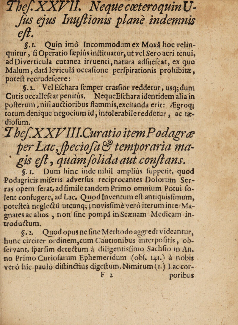 ThefXXVIL Neque coeteroquinXJ- Jus ejus Inuflionis plane indemnis eft, $.1. Quin imo Incommodum ex MoxS hoc relin¬ quitur , fi Operatio faspitis inftituatur, ut vel Sero acri tenui, ad Diverticula cutanea irruenti,natura adfuefcat, ex quo Malum,data levicula occafione perfpirationis prohibitas, poteft recrudefcere: §. i. Vel Efchara femper crasfior reddetur , usq; dum Cutis occallefcat penitus. NequeEfchara identidem alia in pofterum, nifiaudlioribus flammis,excitanda erit: Aigroq; totumdenique negocium id, intolerabile reddetur, ac tae» diofum. ThefXXFIILCuratio itemPodagm per Lac,JpecioJa& temporaria ma- ' gte $ft> quamfolida aut conflans, %, i. Dum hinc inde nihil amplius fuppetit, quod Podagricis miferis adverfus reciprocantes Dolorum Ser¬ ras opem ferat, ad fimile tandem Primo omnium Potui fo- lent confugere, ad Lac# Quod Inventum eft antiquisfimum, poteftea negle&ii utcunq^novisfime vero iterum interMa- gnates ac alios , non fine pompa inScasnam Medicam in- troducftum. §,z. Quod opus ne fine Methodo aggredi videantur, hunc circiter ordinem,cum Cautionibus interpofitis, ob- fervant, fparfim detecftum a diligentisfimo Sachfio in An. no Primo Curiofarum Ephemeridum (obfi 141.) a nobis vero hic paulo diftinftius digeftum. Nimirum (i.) Lac cor» ' F z poribus