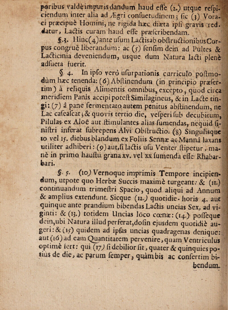 paribus valde impuris dandum haud effb (i.) utquc refpi- i ciendum inter alia ad y£gri confuetudinem$ fic (?) Vora¬ ci pracipui Homini, ne rigida hac diaeta ipfi gravis red¬ datur, Lacftis curam haud, effe praefcribendam- • 1 S-i- Hinc(4)ante ufum Laftisab obftrudHonibusCor- pus congrue liberandum: ac (?) fenfimdejn ad Pultes & Lacticinia deveniendum, usque dum Natura lafti pleni adfueta fuerit. § 4. In ipfo vero ufurpationis curriculo poftmo- dumhacc tenenda: (6) Abftinendum (in principio prsTer- titn) a reliquis Alimentis omnibus, excepto, quod circa meridiem Panis accipi poteft Similagineus, & in Lafte tin- git (7) a pane fermentato autem penitus abftinendum, ne Lac cafcaftat j&quovis tertio die, vefperifub decubitum, - Pilulas ex Aloe aut Simulantes aliasTumendas, nequid fi- niftri inferat fubrepens Alvi Obftruiftio-(8) Singuiisque *o vel 17. diebus blandum ex Foliis Senqa: ac Manna laxans utiliter adhiberi; (9) aut,fi ladis ufu Venter ftipetur, ma-ff ne in primo hauftu; grana xv. vel xx (umenda efte Rhabar- i feari. ; h ■ ■ § f- (10J Vernoque imprimis Tempore incipierr- ; dum, utpote quo Herba: Succis maximi turgeant; & (u.) continuandum trimeftri Spacio, quod, aliqui ad Annum I & amplius extendunt. Sicque (n.J quotidie- horis 4, aut quinque ante prandium bibendas Ladlis uncias Sex, ad vi- ginti: & (13.) totidem Uncias loco coeme: (14.) pofleque ' dein,ubi Natura illud perferat,dofin ejusdem quotidii au- geri: & (1?) quidem ad ipfas uncias quadragenas denique: 1 aut (u5)ad eam Quantitatem pervenire,quam Ventriculus optimi fert: qui (17; fi debilior fit, quater & quinquies po¬ tius de die, ac parum femper , quam bis ac confertim bi¬ bendum*