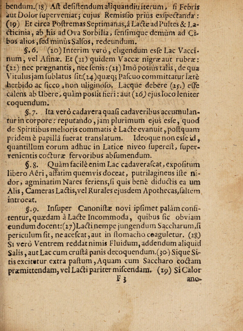 i bendiiin.fig) AII defiftenduntaliquatldmiterum, fi Febris aut Dolor fuperveniat } cujus Remisfio prius ex (pedanda1: (19) Et circa Poftremas Septimanas,a Lade ad Pultes & La* clicinia, ab his ad Ova Sorbilia, fenfimque demum ad Ci¬ bos alios, fed miniis Saifos, redeundum. §. 6. (2o)Interim vero , eligendum esfeLac Vacci¬ num, vel Afinae. Et (21) quidem Vaccae nigra? aut rubra?: (22) nec praegnantis, nec fenis: (23) Imo potiirs talis, de qua Vitulus jam fublatus fit:(24)qua?q} Pafcuo committatur fete herbido ac ficco anon uliginofo* Lacque debere (2f.) effe calens ab Ubere * quam posfit fieri: aut (16) ejusloco leniter coquendum. §. 7. Ita vero cadavera quafi cadaveribus accumulan- turincorporer reputando, jam plurimum ejus esfe, quod de Spiritibus melioris commatis e Lade evanuit,, poliquam pridem e papilla fuerat translatum. Ideoque non esfe id f quantillum eorum adhuc in Latice niveo fu pe rei!, fuper- venientis codura? fervoribus abfumendum. §•8« Quam facile enim Lac cadaverafcat, expolitum libero Aeri, affatim quem vis doceat, putrilagineus ifte ni- dor, agminatim Nares feriens,fi quis bene didudis ea um Alis, Cameras Ladis,vel Rurales ejusdem Apothecas,faltem introeat. $.9. Infuper Canonifla? novi ipfimet palam confi¬ tentur, quaedam a Lade Incommoda, quibus fic obviam eundum docenu(27)Ladinempe jungendum Saccharumffi periculum fit, neacefcat,aut in ftomacho coaguletur. (2g) Si vero Ventrem reddatnimis Fluidum,addendum aliquid Salis, aut Lac cum crufta panis decoquendum.($o} Sique Si¬ tis excit«tur extra paftum rAquam cum Saccharo fcodam praemittendam, vel Ladi pariter mifcendam. (tp) Si Calor FI ano-