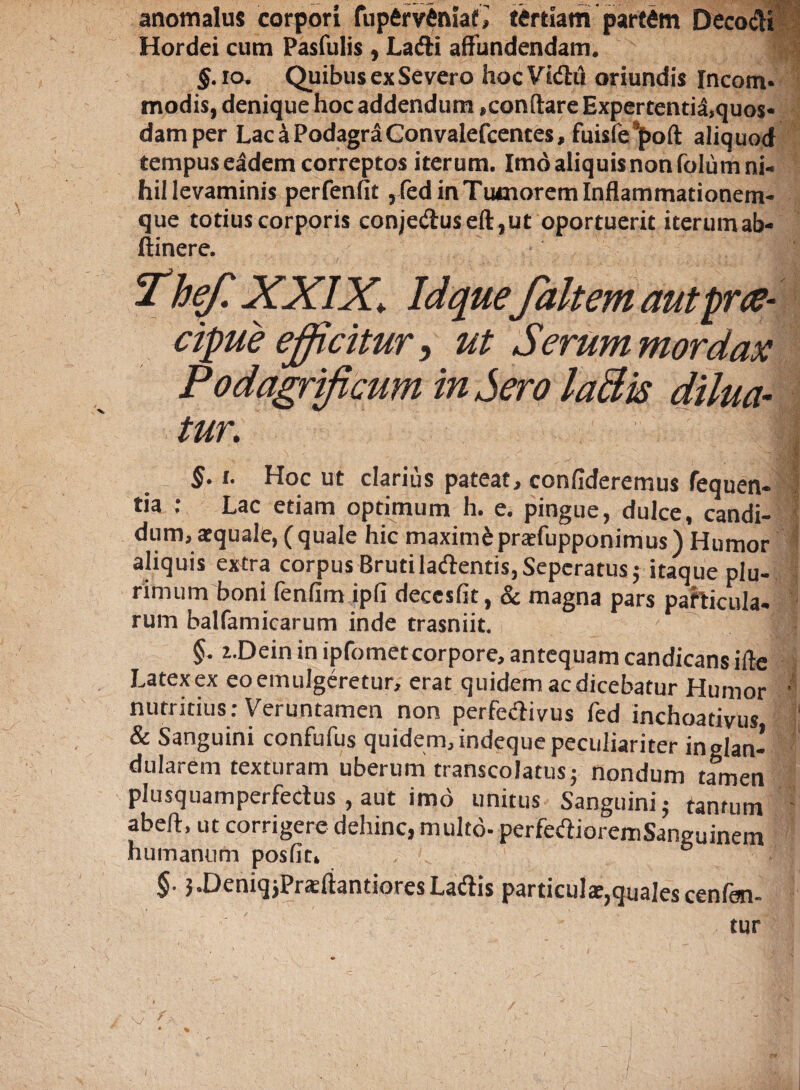 anomalus corpori fup6rv$hiaf> tertiam partam DecocH Hordei cum Pasfulis , Lafti affundendam. | §• io. Quibus ex Severo hoc Vidhi oriundis Incom* modis, denique hoc addendum,conftare Expertentia,quo$« damper Lac a Podagra Convalefcentes, fuisfespoft aliquod tempus eadem correptos iterum. Imo aliquisnonfolum ni¬ hil levaminis perfenfit , fed in Tumorem Inflammationem¬ que totius corporis conje«ftuseft,ut oportuerit iterum ab- ftinere. hef. XXIX\ Id quefait em autprae- cipue efficitur, ut Serum mordax Podagrificum in Sero laBis dilua¬ tur\ $•1. Hoc ut clarius pateat, confideremus fequen- tia : Lac etiam optimum h. e. pingue, dulce, candi¬ dum, aequale, (quale hic maximdpraefupponimus) Humor aliquis extra corpus Bruti ladentis,Sepcratus; itaque plu¬ rimum boni fenfim ipfi decesfit, & magna pars particula- rum balfamicarum inde trasniit. §. i.Dein in ipfometcorpore, antequam candicans ifte Latex ex eo emulgeretur, erat quidem ac dicebatur Humor * nutritius: Veruntamen non perfedivus fed inchoativus ij & Sanguini confufus quidem, indeque peculiariter in glan¬ dularem texturam uberum transcolatus; nondum tamen plusquamperfectus , aut imo unitus Sanguini 5 tantum abeft, ut corrigere dehinc, multo- perfedioremSaneuinem humanum posfit, §. }.DeniqjPraeftantioresLa&is particulae,quales cenfen- tur