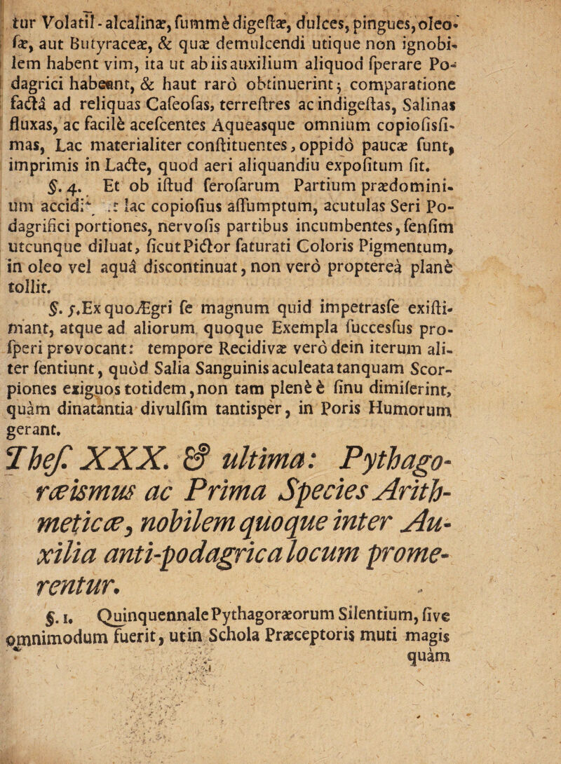 tur Volatil-alcalin^fummedigefl^, dulces, pingues, oleo* fe, aut Butyraceas, & quae demulcendi utique non ignobi¬ lem habent vim, ita ut ab iis auxilium aliquod fperare Po¬ dagrici habeent, & haut raro obtinuerint; comparatione fa&a ad reliquas Cafeofas, terreftres ac indigeftas, Salinas fluxas, ac facile acefcentes Aqueasque omnium copiolis!!- mas, Lac materialiter conllituentes, oppido paucae funt, imprimis inLade, quod aeri aliquandiu expolitum fit. $.4. Et ob iftud ferofarum Partium praedemini- um accidi lac copiofius aflumptum, acutulas Seri Po~ dagrifici portiones, nervofis partibus incumbentes,fenfint utcunque diluat, ficutPidor faturati Coloris Pigmentum, in oleo vel aqua discontinuat, non vero propterea planfe tollit. §. /♦Exquo^Egri fe magnum quid impetrasfe exifti- friant, atque ad aliorum quoque Exempla fuccesfus pro- fperi provocant: tempore Recidivae vero dein iterum ali¬ ter fentiunt, quod Salia Sanguinis aculeata tanquam Scor¬ piones exiguos totidem,non tam plen£& finu dimilerint, quam dinatantia divulfim tantisper, in Poris Humorum gerant. Thef. XXX. & ultima: Pythago- rceismw ac Prima Species Arith¬ meticae, nobilem quoque inter Au¬ xilia anti-podagrica locum prome¬ rentur. §. 1, Quinquennale Pythagoraeorum Silentium, five omnimodum fuerit, utin Schola Praeceptoris muti magis _i „