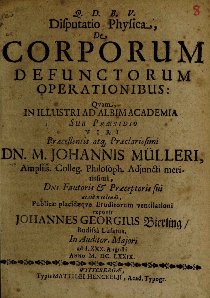 ■ * - \ 4>. D. B. V. Dilputatio Phyfica_4 Do DE FUNCTORUM % ♦ - M ; ■ Qyatn-,,* IN ILLUSTRI AD ALBIM ACADEMIA i ; Sub Pbmsidio ■ ‘ • % > v i * :i . . ■ Procellentis at^ Prodaris fimi DN. M. JOHANNIS MULLERI men- • fV> h tlSHOU| Dni Fautoris & Procep toris fui ■ ~ *t 4$ m tetendi , Publicae placid*qve Eruditorum ventilationi ' frXpOnit JOHANNES GEORGIUS sgifrlitia / Budifsa Lufatirs, .. > In Auditor. Majori ad d, XXX. Augurti Anno M. DC. LXXlX. TypisMATTELEI HENCKELIl', Acad.Typogr.