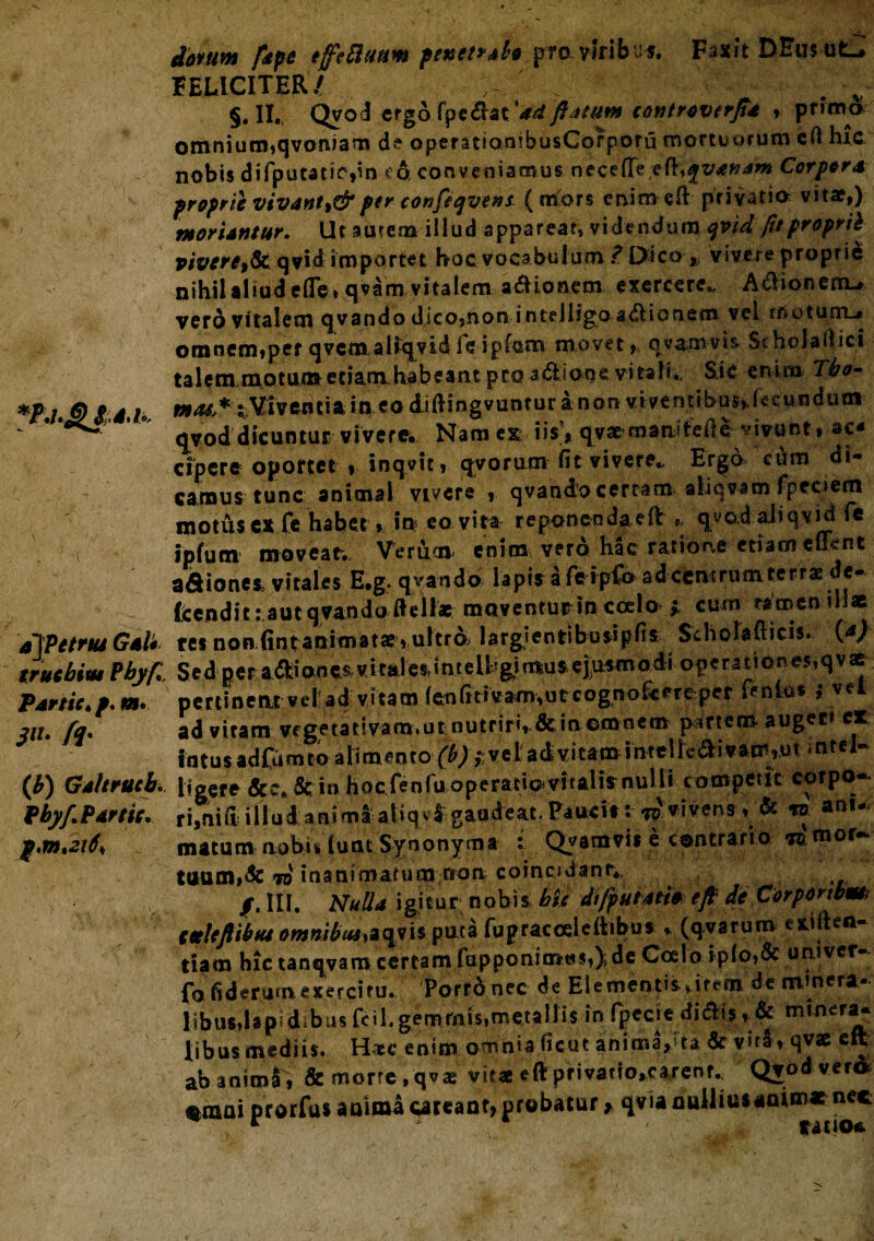 ajPetmt Gal* truchiut Pbyfi Partte. /. m* Sii. fq- (i) Galtrutb. Pbyf. Partti. iorum /ape ejfeftanm penetrabo pro-viribus. Fwt DEus ufc^ FELICITER/ ^ §. II., Qvod ergo fpedat 'ad flatum controvtrj}* , primo omnium,qvoruam de opermionibusCorporu mortuorum eft hic nobis difputatic,in c& conveniamus necefTeefl^v^^w Carpor a proprie vivant,^per confeqvens ( mors enim eft privatio vitae,) moriantur. Ut aurem illud apparear, videndum qviifu proprii vivere,& qvid importet hoc vocabulum ? Dico * vivere proprie nihil aliud ede» qvam vitalem adioaem exercere,, Apionem-» vero vitalem q v a n d o dico,non inteJligo adi o nem vel motunru omnem»per qvcmal»cjvidreipfom movet, qvanvvb Scholaftici talem motum etiam, habeant pro adione virali,. Sic enim Tbo- in e^ diftingvuntur a non viventibus^recundutn qvod dicuntur vivere. Nam ex iis?* qv^ mani&ftc vivunt, ac¬ cipere oportet * inqvic, qvorum fit vivere- Ergo cum di¬ camus tunc animal vivere , qvando certam aliqvam fpeoem motusex Ce habet, in eo vita reponenda ed * qvod aliq.vjd te ipfum movear. Verum enim vero hac ratione etiam elknt adionea vitales E.g. qvando lapis a fe ipCo adccntrum terrae de- Itendit: aut qvando ftellac moventur in ccelo > cum ramen illae res non (int animatae , ultrA largientibus!pfis Scholafticis. (*) S e d p e r adi an e s v i ta l es, i n t e U' gi mu $ ejusmodi op e r a ti o n es, q v ae pertineat vel! ad: vitam i en fi tiv arn, utcognofe erepet fenlus i vel ad vitam vcgetativam.ut nutriri».&in omnem partem augeri ex, intusadfumto alimento (b)yveladvitaminteircdivaoi,ut intfl* ligerr Sc in hocfenfuoperatiovitalif nulli competit corpo-* illud anima atiqvl gaudeat. Paucis: ^ vivens , & « ani¬ matum nobulunt Synonyma i Qvamvis e contrario TO.mor- tuum,dc to inanimarum non coincjdanr*, /. HI. Nulla igitur nobis Me dtfputati* eft de Corponbm> tulefliim ommbM*qvisputa fupracceleftibu* , (qvatunv eiifteo* tiam hic tanqvam certam fu p ponimus,);de Coelo iplo,& umver- fo fideram esercitu. Porrdnec de Elementis,item de minera¬ libus, lapidibusfcil.gemmis,metallis in fpecie didis«& nunery. libas medii*. H*c enim omnia ficut anima,>ta & vita , qvse eft ab anima , & morte , qvae vitae eft privatfo,carenr.. Qvoa ver® %mai prorfus anima cateant, probatur * qvia nullius
