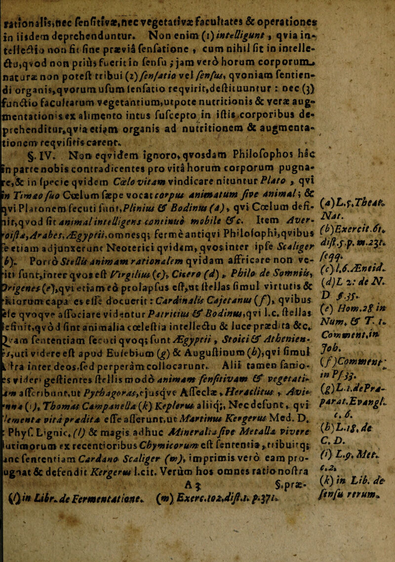 ratfonaHsiftec fenfittv^necvegetanVaefacuhates & operationes in iis dem deprehenduntur. Non enim (i) intedigunt, qviain- teli e& io non iit fine praevia fenfatione » cum nihiJ fit in inrcJie- &u>qvod non prius fuerit in fenfu ; jam verd horum corporum^ naturanon potefl tribui(i)fen/atio vei fen[us% qvoniam fentien- di organi$»qvorumufum ienfatio feqvirit»deftituuntur : nec (3) fun&io facultarum vegetantium»urpote nutritionis & verae aug® mentation s ex alimento intus fufeepto in iftisxorporibus de* prehenditur*qviaeu>tn organis ad nutritionem & augmenta- tionem reqvififis carent* §, IV, Noi* eqvidetn ignoro»qvosdam Philofophos hac tn parrenobis contradicentes pro vita horum corporum pugna¬ ret in fpecie qvidem Cocio vitamvindicare nituntur Plato y qvi 1» Ttmao fuo Coelum faepe vocat carptu animatum five animal; & i|vi Ptaronero fecuti faux >P Unius & Bodinm (4)» qvi Goeium defi- iif,qvoA (it animalinttlligens continuo mobile (f c. Item Aver- ot[la,A*4bes,/Egyprii*omnesq» fermeantiqvi Pbilof apht,qvibus Vetiam adjunxerant Neoterici qvidem»qvo$inter ipie Scaliger b)« Pof*6Stedtc animam rationalem qvidam affricare non ve- i11 funt^inrer qvos eft l^trgtlius(V)v Citer# (d)» Philo de Somniis, Iri genesd a m e&pr olapfus cfiVut fielJas fimul virtutis & Hy oromeapa es eife docuerit xCardinalis Cajetamu (f)% qvibus efe qvoqv? affociare videntur Patritius &Bodintesiqvi l.c. fieJIas efinitiqvod fiot animalia coeleftia inrelle&u & Jucepraedita &c* fententiam (ec o ci q voq; fu n t AZgypeii, Stoici & Atbenien- is, uti- vadere efl apud Etdebium (g) & Auguftinuro (£),qvi fimul i fra inter deosded perperamcoiiocarunr., Alii tamen fanio- es ? Mer* gefli entes fteilis m odo animam fcnfiiivam & vegetati» em affcnbunp»ut Pythagoras^jusqve A(Tectae*Htratlitm * Avi* nna (>),Tbomas CawpaneUa(k)Keplerm aliiq;, Needefunt, qvi Ument a pitd pradiea effe a (Terunt, m Manium Kergerus Med. D. Phyf. Lignic* (!) & magis adhuc Mineralia Jtve Metalla vivere ucimoruot ex recend oribus Cbym ic orum e fi: l en renti a >r db u i t qj incfenrcntiam Cardano Scaliger (m}i Imprimis vero eam pro- ugiat dc defendit Kergerm l.cit. Verum hos omnes rationofira A $ §*prae> ifyi* Libn de Fermentat me* (m) ExcrcdozJifla. p.tfu (a) L.ftTbea& Nat. (b) ExercitAn dift.yf. XB.23U fw' (c) l\6.JEntiai (d) L 2: de N. D f.tf. (e) Hom.2$ in Num> & T. u Cowmentjn Job* \ )Commtnt' m Pf sy . (g)L.i,dePra- parat.EvangL i >6. (b)L.iS,de C. D. (i) L.p. Met. C*2% (k) m Ltb. de fenfu rerum,.