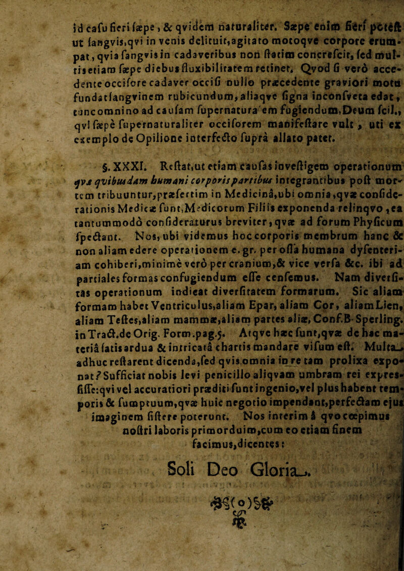 !d cafu fieri faepe»& qvidem naturalior. Saepe enim fieri pdUft ut (angvis.qvi in venis delituit,agirato motoqve corpore erum¬ pat» qvia fangvis in cadaveribus non ftaeim concrefeir, fcd mut- risetiaro f*pe diebusfluxibiliratem retiner, Qvod fi verd acce¬ dente occifcre cadaver occifi nullo praecedente graviori motu fundadangvinem rubicundum, aliaqve figna inconfveta edat, tuncoranino ad caufam fupematuraem fugiendum,Deum fcil., qvl faepe fupernaturaliter occiforem maoifeftare vult > uti ex csemplo de Opilione ioterfefto fupra allato patet. §. XXXI. Reftat.ut etiam caufas ioveftigem operationum qva qvibusdam humant corporis partibus integrantibus poft tnor^ tem tribuuntur,pr*fertim in Medicina,ubi omnia ,qv*confide- rationis Medie* funt,Medicorum Filiis exponenda rclinqvo *ea tantummodo confideraturus breviter, qvae ad forum Phyficum fpe&ant. Nos, ubi videmus hoc corporis membrum hanc & non aliam edere operationem e.gr. per offa humana dyfenteri- am cohiberi,minime vero per cranium,& vice verfa &c. ibi ad partiales formas confugiendum effe cenfcmus. Nam diverfi- tas operationum indicat diverfiratem formarum. Sic aliam formam habet Ventriculus,aliam Epar,aliam Cor, aliamLicn, aliam Tefies,aliam mammat,aliam partes ali*, Conf.B Spcrling. inTra&.deOrig. Form.pag.j. Arqvc haec funt,qvae dehacma- tcriaiatisardua & intricata chartis mandare vifumcft. Multa-, adhuc reflarent dicenda,fed qvis omnia in re tam prolixa expo- natf Sufficiat nobis levi penicillo aliqvam umbram rei expres- fiffeiqvi vel accuratiori praediti funtiogenio,vel plus habent tem¬ poris & fumpeuum,qv* huic negotio impendant,perferam ejut imaginem fiftere poterunt. Nos interim i qvoccepimus noliri laboris primorduim,cum eo etiam finem facimus,dicentes: Soli Deo Gloria^ f , *» > '< ' t •*VZ* .-y V jvff * \ I