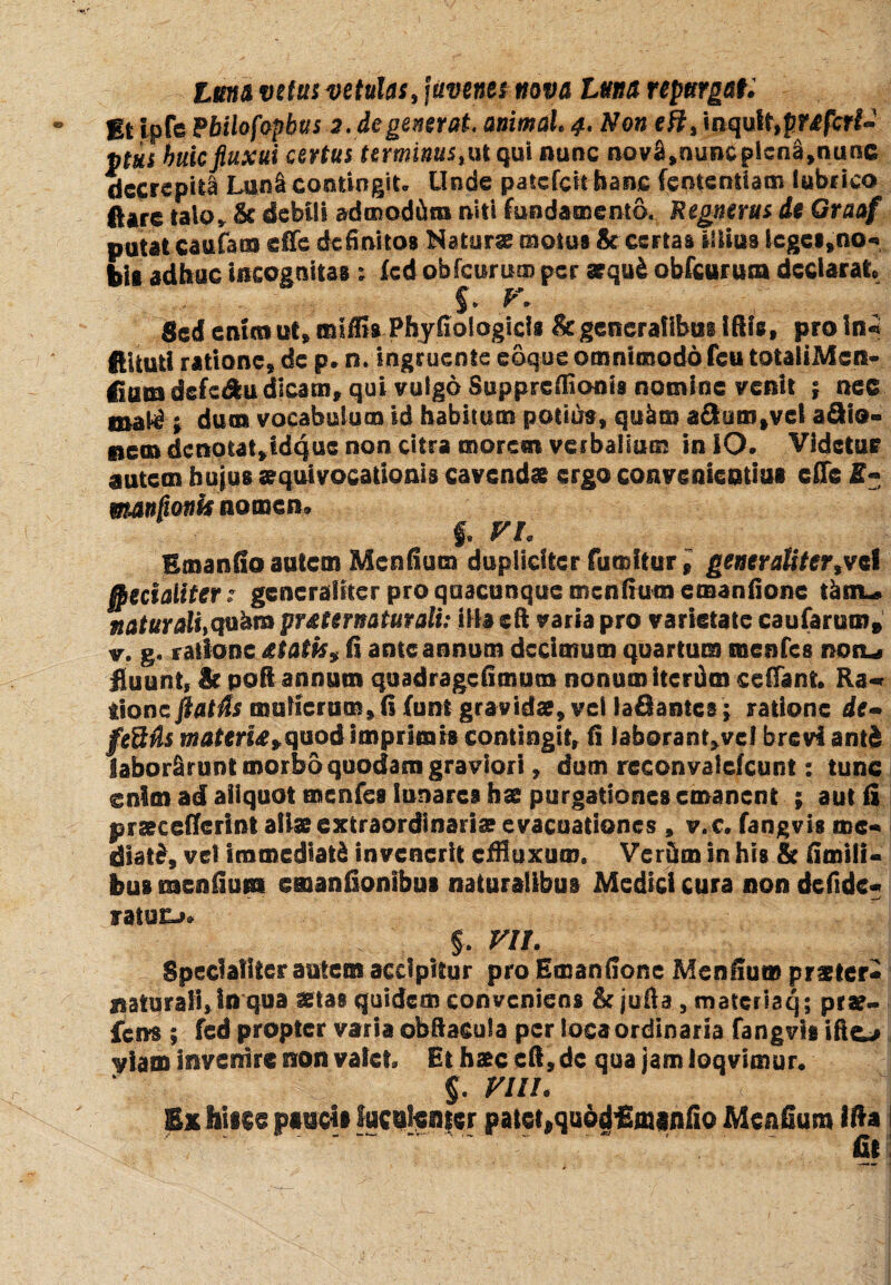 luna vetus vetulas, juvenes nova luna repurgat: Et ipfe Hilofepbta 2. degenerat animal 4. Non eh, inquSt,f?r*fcr£- ptus huic fluxui certus terminus, ut qui nunc novS^nuncpicn^nunc decrepita Luni contingit- Uode patefeit hanc fenterttiam lubrico flare talov & debili admodum niti fundamento. Regnerus de Graaf putat caufats eife definitos Naturae motus & certas iliius icges»no«* bis adhuc incognitas ; fcd obfcurism per aequ& obfcuruta declarato $. V. Sedemeant» miffis Phyfiologicis & generalibus iftte, proln* fiiluti ratione» de p- n. ingruente coque omnimodofeu totaiiMcn- <ium defcdfeu dicam» qui vulgo Supprefflonis nomine venit ; nec mat^ ; dum vocabulum id habitum potius» qukm aclum»vel a£Ho» nem dcnotat>idquc non citra morem verbalium in IO- Videtur autem huius »qui vocationis cavendae ergo convenientius ede E- mandonis nomen» $. VI Emanfio autem Menfium dupliciter fumitur» generalitertvcl ffiecialiter? generaliter pro quacunque menfiumemanfione thm* naturali,qobm pr&ternaturali: illa cft varia pro varietate caufarum» v. g. ratione &tatis% fi ante annum decimum quartum menfes non-» fluunt, & poli annum qu ad rage fimum nonum iterdm cedant. Ra«* iionc flatis mulierum» fi (unt gravida?» vel iafiantes; ratione de* feStls materUyquod imprimis contingit, fi laborant»vcI brevi ant& laborarunt morbo quodam graviori, dum reconvalefcunt: tunc cnlm ad aliquot menfes lunares ha? purgationes emanent ; aut fi praecefTcrint alia?extraordinaria? evacuationes , v.c. fangvis me** dsat£» vel immediati invenerit effluxum. Verum in his & fimilU bus raenfium emanfionsbus naturalibus Medici cura non defide* ratucj» §. VII. Specialiter autem accipitur pro Emanfionc Mendum praeter* naturali, in qua istas quidem conveniens & jufia , materisq; prae- fens ; fcd propter varia obftacula per loca ordinaria fangvis ifto viam invenire non valet. Et hs?c efi, dc qua jam loqvimur. $. VIII. Ex h\m® pancta luculenter patet,quodflmenfio Mendum Ifta i ..~ . . fit: