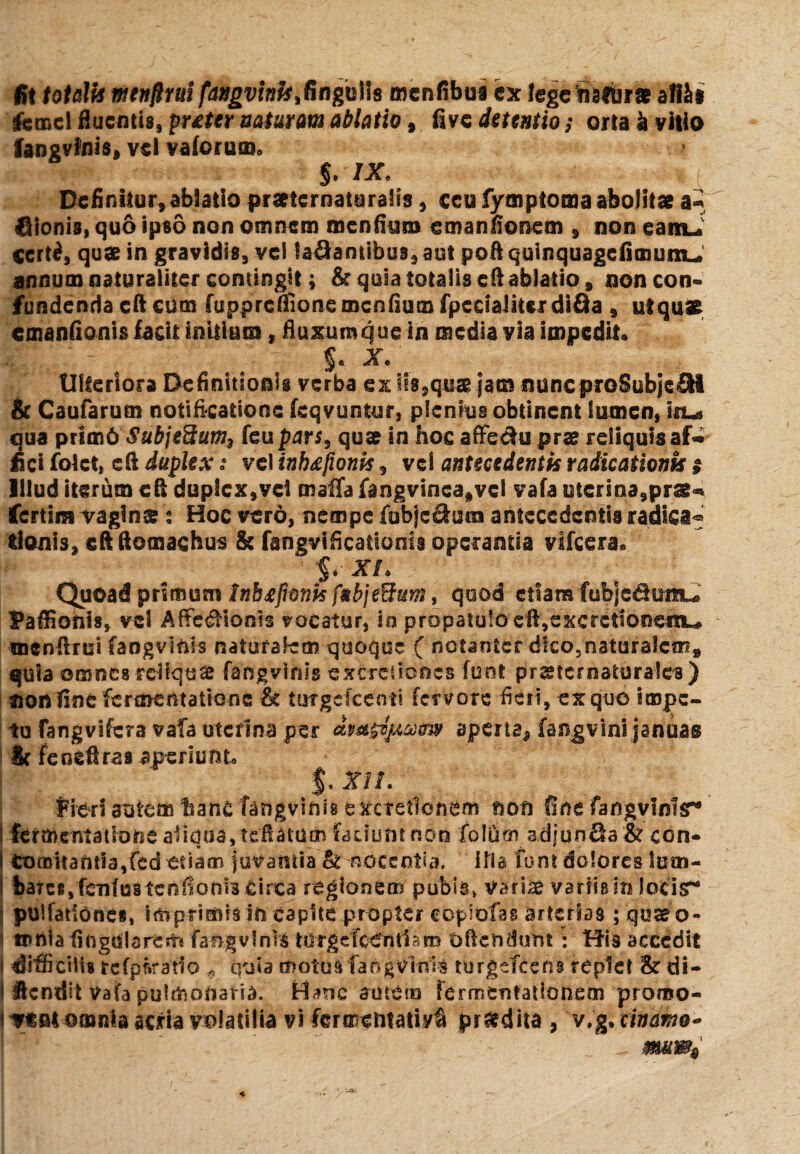 fi! totali* mnftrui fangvinh^ngMs menfibus ex lege natur* allii lemel fluentis, puter natur m ablatio, fi ve detentio; orta k vitio fangvfnis, vel vaforum, §. IX. Definitur, ablatio praeternaiuralis, ceu fymptoma abolitae a- bionis, quo ipso non omnem menfiui» emanfionem , non eamJ certi, quae in gravidis, vel labantibus, aut poft quinquagefimumu annum naturaliter contingit; & quia totalis eft ablatio , non con¬ fundenda cft cum fuppreflionemcnfium fpccialitsrdifia , ut quae emanfionis facit initium t fluxum que in media via impedit» f. X.\ Ulteriora Definitionis verba exits^qus jam nuncproSubjebl & Caufarum notificationc feqvuntur, plenius obtinent lumen, iru qua prim6 Subje9uw3 feu pars, quae in hoc affebu pra? reliquis af^ fici folct, cfl duplex: vel inb/fionls, vel antecedentis raiicationk t Illud iterum efi duplex,vei malTa fangvinca,vcl vafa uterina,prae^ fertins vagina? ? Hoc vero, nempe fijbjc&mn antecedentis radica^ tionls, cftftomachus & fangvificattonis operanda vlfcera» XL Quoad primum InbtfionisfnbjeBum, quod etiam fub]cbumu Pafliotiis, vel AfFedHonis vocatur, io propatulo eftVexcretionenu» menflrui fangviols naturalem quoque ( notanter dico5naturalcm, quia omnes reliqui fangvlflig excretiones fuot pr^ternaturales) non fine fermentatieoc & tutgcfcenti fervore fieri, ex quo impe¬ tu fangvifcra vafa uterina per avarum spem* fangvini januas 8c fencflraa aperiunto $.xn. Fieri autem hanc faftgvfois exctetlonum non fine fangvinlsr® I fgf menta t Ione alidua, reflatum fadont non folum adiun3a & cbn- I Comitantia,fed etiam juvantia h nocentia. Ma funtdoloresiutn- baTcSj fcnfus tcnflonis circa regionem pubis» varia? verris in Jocisr* pulfadones, imprimis in capite propter copiolas arterias ; qua? o- tnrila fingdlareift fangvlnrs tdrgdcbn tiara oflendum : His accedit i difficilis rcfpftratlo „ quia motus fangvmis turgefeens replet 8z di- 1 flendi t Vafa pulmonaria. Hanc amera fermentatlonem promo- < vt©4 omnia seria volatilia vi ferooentatiy^ prodita , 'v.g.citfdmo* mm9 <