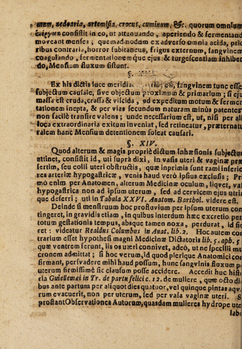 mm,uimUtcuminum,&c. quotamomntam h/$gym» confidit in ea,ut attenuando , aperiendo & fermentaod moveant menfes ; quemadmodum exadVerfoomnia acida, peie rlbus contrarb^borror fabkaneus, frigus extermm», fangvinem coagulando »hcmemationemque ejus & lurgefceftttam inhibes do#Menfium fluxum fiftunt. - . — -i r S-. Ex his didis loce uveridi a i .\rti^i^ng vinem tunc efls Cubjedum caulaJe, fi ve objeflum praxlamd) & primarium ; (i eju maffa cft cruda,craffa& vifclda , ad expeditum motum & ferraer lationem inepta, & per vias fecundum naturam minus patente? non facilfc tr anfire valens; unde neccflarium cft, ut, nifi per ali loca extraordinaria exitum inveniat, fed retineatur , praeternate talem hanc Menfium detentionem foicat caufari. %. XIV. Quod alteram & magis proprii di&um inhatfionis fubk&ui attinet, confidit id, uti fupr& dixi , in vafis uteri & vaginae pra (ertim, fcu colli uteri obftru&is, quae inprimis funt rami inferie res arteriae hypogaftricse, venis haud vero ipfius exdufis; Pri «no enim per Anatomcn, alterum Medicinae oculum, liqvct, val hypogaftrica non ad ipfum uterum, fed ad cervicem ejus atrii que deferri; uti in Tabula XXVI. Anatom. Bartbol. videre cft. Deinde fi menftruum hoc profluvium per ipfum uterum cor tingeret, in gravidis etiam , in quibus interdum hxcexcrctio pet totum geftationis tempus,absque tamen noxa, perdurat, id fis ret: videatur Realdus Columbus \n Anat.lib.a. Hocautcmcoi trarium effet hypothcfi magni Medicinae Didatoris lib. s.apb. r qus ventrem ferunt, iis os uteri connivet, adeo, utnefpccilli mti eronem admittat; fi hoc verum,id quod plcrique Anatomici coi firmant, pcrfvadere mihi haud poffum, huncfangvinis fluxum p, uterum firmifliroi fic ciaufum poife accidere. Accedit huc hifti ria GuieUemri ia Tr. ds partu felici c. 12. de muliere , quseoflodi. bus ante partum per aliquot diesquatuor, vel quinque pintas aqv, rum evacuent, non per uterum, fed pervafa vaginae uteri, g profiantObferraUodci Autoruro,quasdam mulieres hydrope uu labi