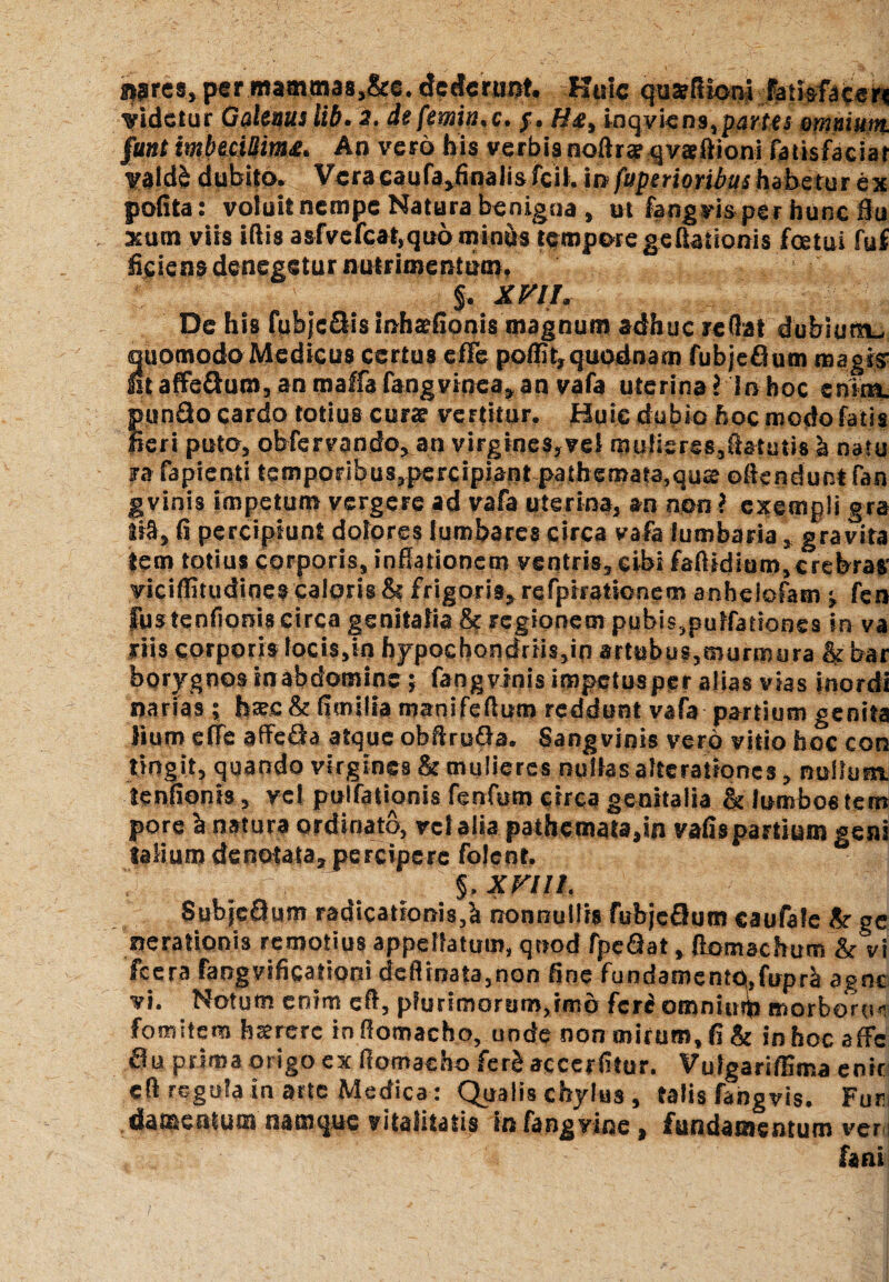 i^res, per mamma8,&e. dcdcnmt. Huic quatfitom fatkfacen Videtur Galenus lib. 2. defemiiuc* j. hte, inqviens, jwier omnium. §unt tmbmUimx. An vero his verbis noftra? qvseftioni fatisfaciar yald& dubito. Vera caufa^nalis fcil. in fuperioribus habetur ex pofita: voiuit nempe Natura benigna , ut fangvis per hunc flu sum viis iflis a sfvefcat, quominus tempore geftaiionis foetui fuf ficiens denegetur nutrimentum. §. iw/. De his fuhjcOismhafionis magnum adhuc reflat dubium^ quomodo Medicus certus effe poffit,quodnam fubjeOum magis Itaffe3um,anmalfafangviqea«,an vafa uterinaMnhoc enim, pundo cardo totius curse veFtitur. Huic dubio hoc modo fatis fieri puto, obfervando, an virgines, vel mulieres,ftatutis h natu ra fapienti temporibus,percipiant pathemara,qu£e ofiendunt fan gvinis impetum vergere ad vafa uterina, an non? exempli gra ti§, fi percipiunt dolores lumbares circa vafa lumbaria, gravita tem totius corporis, inflationem ventris, cibi fafiidiam,crebras' viciflitudines caloris & frigoris, refpiratsonem anheiofam ^ fen fustenfloniscirca genitalia & regionem pubis,pulfationes in va riis corporis locis,in hypochondriis,in artubus,murmura & bar borygnos in abdomine; fangvinis impetusper alias vias inordi narias; haec & fimilia manifeflum reddunt vafa partium genita lium effe affeda atque obftru&a. Sangvinis vero vitio hoe con tingit, quando virgines & mulieres nullas alterationes, nullum, tenfioms, vel pulfationis fenfum circa genitalia & lumbostem pore h natura ordinato, vel alia pathemota,in vafispartium geni talium denotata, percipere folent. £ ; ' j n,’ ^ a s §, XVlll. Subjedum radicationis,h nonnullis fubjedum caufale 8r ge nerationis remotius appellatum, quod fpe&at, ftomachum &vi fcera fangvificadoni deflinata,non fine fundament0,firprh agne vi. Notum enim efl, plurimorum^mo feri omnium morborum fomitem hsererc inflomacho, unde non mirum, fi & in hoc sffc au prima origo ex fiomaeho ferb accerfitur. Vulgariffima enrr efl regula in arte Medica : Qualis chylus , talis fangvis. Fur; damentum namque vitalitatis in fangyine, fundamentum ver i fani