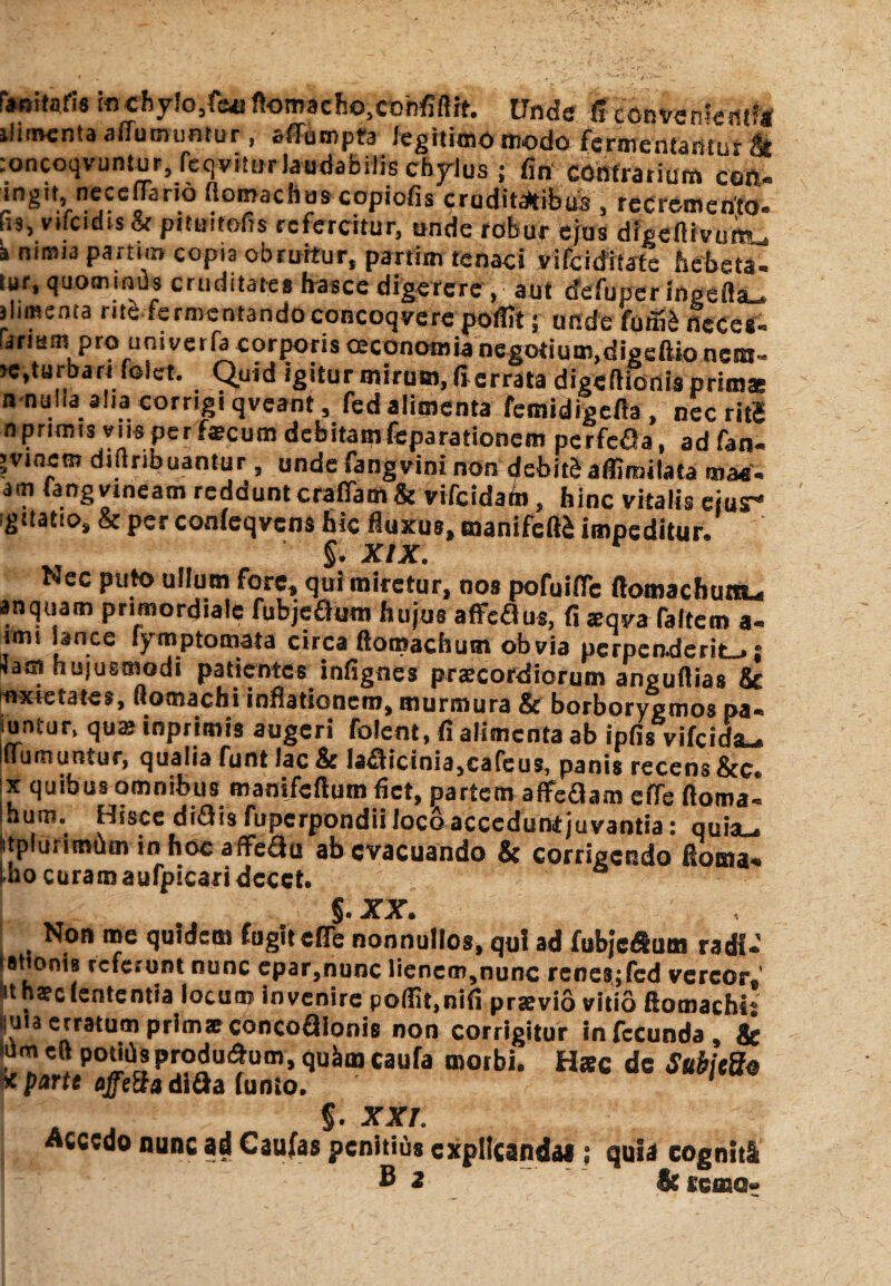 F*nitaris in chylo,feat ftomacho.cobfiftit. Unde Sionvenlemftl ilhnenta allucnintur, affumpta legitimo modo fermentamur & :oncoqvuntur, feqvitur laudabilis chylus ; fin contrarium coft- ingu neccffario ftomaches copiofis cruditatibus , recremento, us, vifcidis & pituitofis refercitur, unde robur ejus digeftivumu i nimia partun copia obruitur, partim tenaci vifeiditate hebeta, sar, quominus cruditates hasce digerere, aut cfefupcringcfla- jlimsma rite fermentandoconcoqverepoflrt; unde fumS neces- i!irlain Pr® uriI vet^a corporis oeconomia negotium,digeftio netn- >c,turbari folct. Quid igitur mirum, fi errata digeftionis prim* n nullaaliai corrigi qveant, fed alimenta femidigefta , nec rig nprimis viis per faecum debitamfeparationem perfefia, ad fan« >vtncm diilribuantur, unde fangvini non debitb aflirnilata ma«« am farrg vineam reddunt craflam & vifeidam, hinc vitalis eius- igitatio, & per confeqvcns hic fluxus, manifeft£ impeditur» §• XIX r Nec puto ullum fore, qui miretur, nos pofuifle ftotnacbunu anquam primordiale fubjeaum hujus affeflus, fi zqya faltem a- smi jance fymptomata circa ftomachum obvia perpeaderit-* s *a® hujusmodi patientes infignes prascordiormn anguftias & wxretates, flomachi inflationem, murmura & borborygmos pa- untur, qua; tnprimis augeri folent, fi alimenta ab ipfis vifeida-. flumuntur, qualia funt lac & la£Hcinia,cafeus, panis recens &e. x quibus omnibus manifeftum fiet, partem affeflam effe ftoma- hum. Hisce diQis fuperpondiiloco accedunt juvantia: quia_ stplurimum in hoc affedu ab evacuando & corrigendo floma- !^o curam aufpicaridccct. §. XX. Non me quidem fugit cfie nonnullos, qui ad fubje&uai radi* »ttoni8 reterunt nunc epar,nunc liencm®nunc renes;fed vereor®' . c lententia locum invenire podit,nlfi praevio vitio (lomachh jjuia erratum prim® concoflionis non corrigitur infecunda® & cft P°^produ&um, qu&m cauto morbi. H*c de Subitfo < parte affe3ad\Qa funto. a ^ $• xxr. accedo nunc ad Caufas penitius explicanda* ; quia cogniti B 2 & cerno»