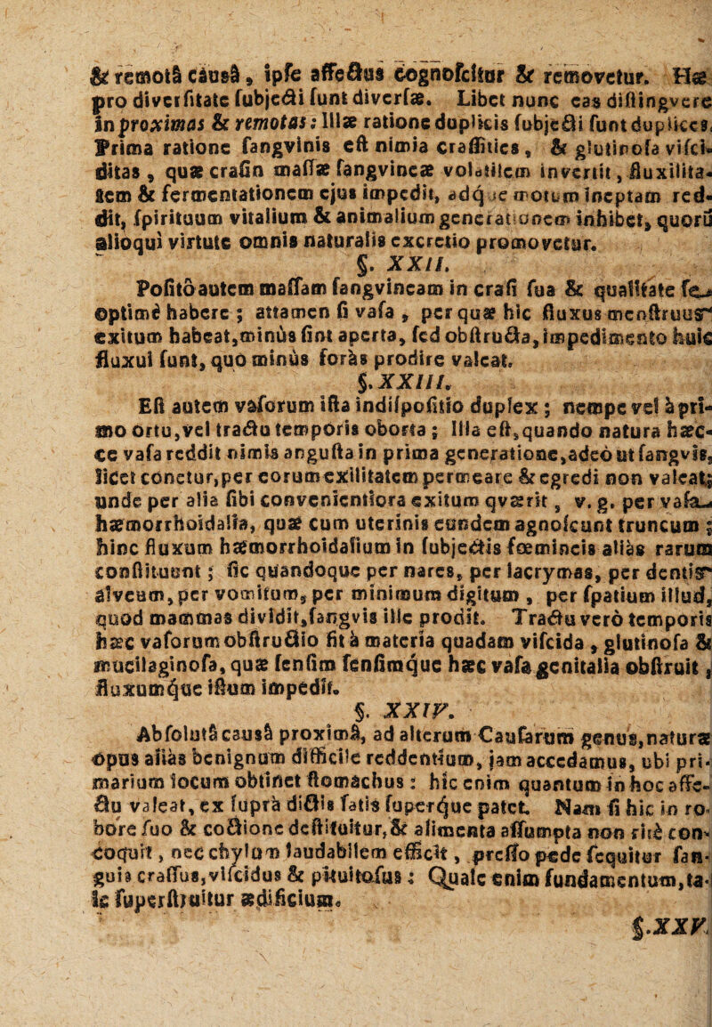 & remoti cdu&S * ipfe affeSus cognofdtor & removetur. Hag pro divcifitatc fubjedi funtdivcrfae. Libet nunc eas diftingvcre in proximas & remotas: 111» ratione duplicis fobjeOi funt duplices. Prima ratione fangvinis eft nimia craffities * & glulinofa vifei» dhas, qu&crafin matf» fangvincae volatilem invertit, Buxiliia- acm & fermentationem ejus impedit, adq jc motum Ineptam red¬ dit, fpirituum vitalium & animalium generationem inhibet, quoru alioqui virtute omnis naturalis cxcretio promovetur. §. XXIL Pofito autem maffam fangvineam in crafi fua & qualitate fo ©ptim£ habere ; attamen fi vafa * per qua? hic fluxus mcfjfbuus* exitum habeat,minus fint aperta, fcd obftru&a, impedimento huic fluxui funi, quo minus foris prodire valeat, §.XXIII. Eft autem vaforum tfta indifpofitio duplex; nempe vel b pri¬ mo ortu,vel tradfcu temporis oborta ; Ilia eft,quando natura fi»c« ce vafa reddit nimis angufta in prima generatione,adeo utfaogvis3 licet conetur,per eorumcxiUtatempercineare & egredi non valeat unde per alia fibi convenicntlora exitum qvssrit, v. g. per vafa-i hxmorrhoidalfa, qu» cum uterinis ernidcm agnolaint truncum | hinc fluxum hagmorrhoidafium in (ubjeCfis femineis alias rarum confiituent; lic quandoque per nares, per facrymas, per dentia alveum, per vomitum, per minimum digitum , per fpatium illud, quod mammas dividir,fangvis ille prodit. Tradfu vero temporis ha?c vafarumobftruflio fit k materia quadam vifeida , glutinofa & mucilaginofa, qua fenfim fenfimque haec vafa genitalia obfiruit, fluxum^ue i&um impedit. $. XXIV. AbfolutS C3U8& proximi, ad alterum CauCarusri genus»naturs Opus alias benignum difficile reddentium, jam accedamus, ubi pri¬ marium locum obtinet flomachus: hic enim quantum In hoc afFe« flu valeat, ex fupra diffis fatis fuper^ue patet Nam Ii hic io ro bore fuo & co&ionc dcftitustur,& alimema aflumpta non rir£ con¬ coquit , nec chvlam laudabilem efficit, prdfo pede fcquitur fan- gub cralTusjvifcidus & pkuitafus: Quale enim fundamentum,ta! h ruperflniitur sdificiusi* $.XXK