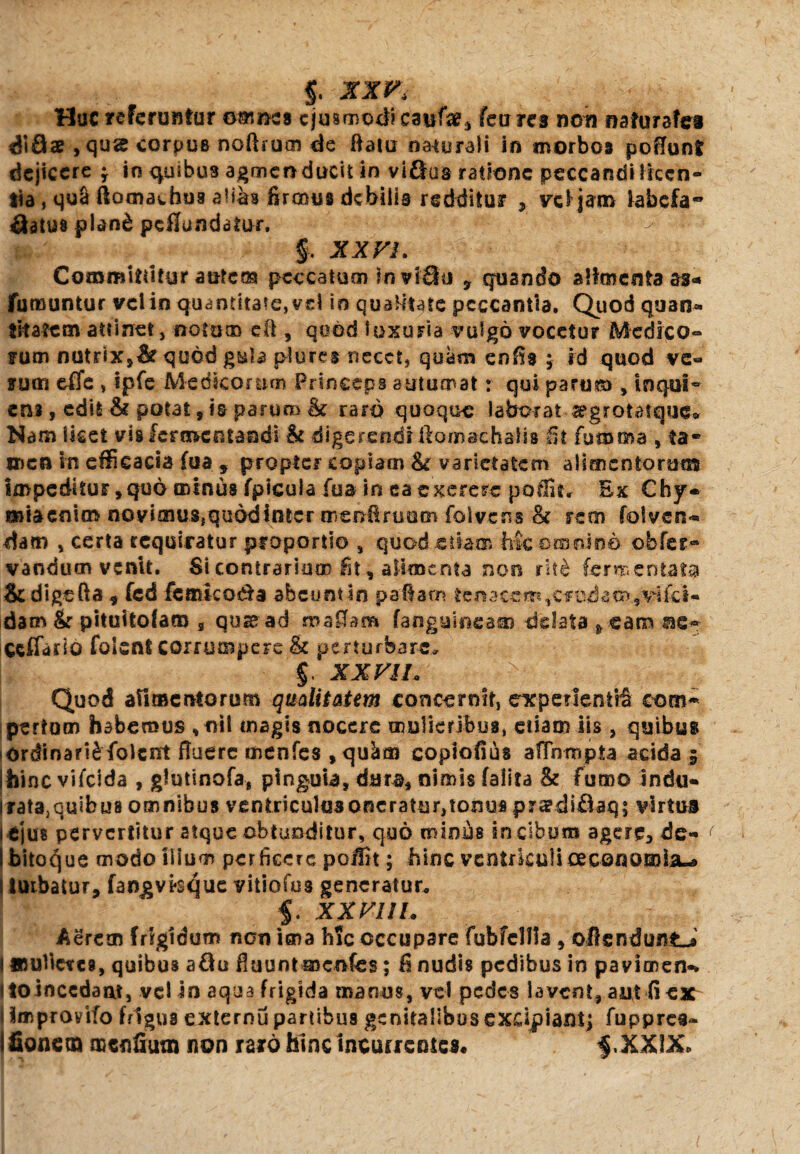 §. XX Huc referuntur omnes ejusmodi eaufa?3 feures non nafurafci di9® , qus corpue noftrum de flatu naturali in morbos poflunt dejicere f in quibus agmen ducit in viGus ratione peccandi licen¬ tia , qua ftomachus alias firmus debilis redditur , vel jam labcfa~ Gatua plan£ perfundatur. §. XXVI. Committitur autem peccatum invlGu 9 quando alimenta as* fumantur vel in quantitate, vel in qualitate peccantia. Quod quan¬ titatem attinet, notum eft , qood luxuria vulgo vocetur Medico¬ rum nutrix,& quod g&la plures necet, quam enfis 5 id quod ve« tum effe , ipfe Medicorum Princeps autumat: qui parum , loqui- ens, edit & potat s is parum & raro quoque laborat-argrotatque» Nam licet vis fermentandi & digerendiilomachalis fit fumma , ta« men in efficacia fu a , propter copiam fk varietatem alimentorum impeditur, quo minus fpicula fua in ea exerere poffit. Ex Chy- miaenim novimus,quddinter msnflruom folvens & rem fotven* dam , certa requiratur proportio , quod.etiam Mc omnino obfer- vaoducn venit. Si contrarium fit, alimenta non rit& fermentata Scdigefta , fcd feancodta ahcuntln paftam tenacem,caudam,vifei- dam & pituftofam 3 quas ad mafiam [anguineam delata > eam ae-- ccffarlo folent corrumpere & perturbare, $. XXV 11* > Quod alimentorum qualitatem concernit, expenenttS com¬ pertum habemus ,oit magis nocere mulieribus, etiam iis , quibus iOrdinari£folcnt fluere menfes , qu^as copiofius aflnmpta acida 5 ihinc vifeida , glutinofa, pinguia, dura, nimis falita &c fumo indu- Irata,quibua omnibus ventriculusoncratur,tom3S prsdifiaq; virtus i tjus pervertitur atque obtunditur, quo minus in cibum agere, de- i bitoc^ue modo ilium perficere poffit; hinc ventriculi oeconomia^ i turbatur, fangvlsque vitiofus generatur* 5. XXVIIL Aerem frigidum non ima hic occupare fubfclfla , oflenduntJ I amUercs, quibus aGu fluunt mcnfes; fi nudis pedibus in pavionen- itoincedaat, vel in aqua frigida manus, vel pedes lavent, aut fi eat i improvifo frigus externu partibus genitalibus excipiant; fuppres- fionem noenfiutn non raro hinc incurrentes. §,XXIX*