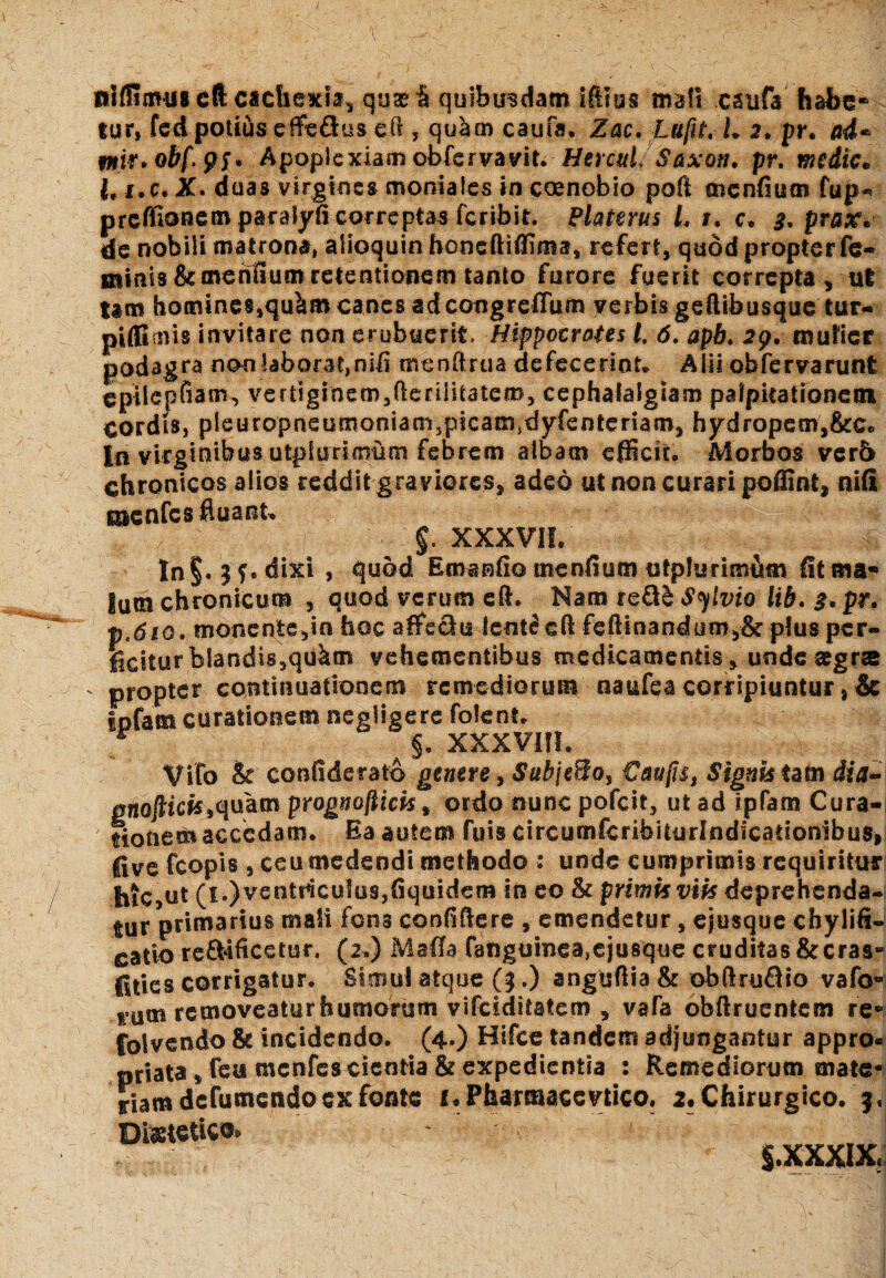 niffimus cft cachexia, quas & quibusdam illius ma\\ csufa habe* tur» fed potius effedus eft , qu^rn caufa, Zac. Lu[U, L 2. pr. ad* mw*obfPf* Apoplexiam obfcrvavifc HercuL Saxon, pr. media* i.e. X. duas virgines moniales in coenobio poli mendum fup-> preffionem paralyd correptas feribit. Blateras L 1. c. 3. prax* de nobili matrona, alioquin honeftiffima, refert, quod propter fe¬ minis & mentium retentionem tanto furore fuerit correpta, ut tam homines,qu&m canes adeongreffum verbis geftibusque tur- piffimis invitare non erubuerit. Hippocrates i 6. apb. 29. mulier podagra non laborat,nib menftrua defecerint. Alii obfervarunt epilepfiam, vertlginem,(ienlitatem, cephalalgiam palpitationem cordis, pleuropneumoniamjpicamjdyfenteriam, hydropetn,&c. In virginibus utpiurimftm febrem albam efficit. Morbos verb chronicos alios reddit graviores, adeo ut non curari poflint, nili gnenfcs fluant. - $. XXXVII.' ' ^ ln§. Jf. dixi , quod E enando mendum utphirimiun St ma¬ lum chronicum , quod verum eft. Nam re&£ S^ivto lib. 3. pr, p,6io. monente,in hoc affie&u leot^ eft fedinandum,& plus per¬ ficitur blandis,qukm vehementibus medicamentis, unde aegr® .. propter continuationem remediorum naufea corripiuntur} & ipfam curationem negligere folent. r §. XXXVIII. Vifo & confiderato genere, SubjeHo, €auji$t Signis tam dia- gnoftiefeiquam prognofticis * ordo nunc pofeit, ut ad ipfam Cura¬ tionem accedam. Ea autem fuis circumfcrihiturlndicationibus, five fcopis , ceu medendi methodo : unde cumprimis requiritur hic,ut (1.) ventriculus,dquidem in eo & primis viis deprehenda¬ mur primarius mali fons confidere , emendetur , ejusque chylifi- catio re&ificetur. (2.) Maffa fanguinea,ejusque cruditas & cras¬ ses corrigatur. Simul atque (3.) anguflia & obftruQio vafo- t um removeatur humorum vifeiditatem , vafa obftruentcffi re« folvendo & incidendo. (4») Hifce tandem adjungantur appro- priata, feu menfes cientia & expedientia : Remediorum mate¬ riam defumendo ex fonte 2« Pharmaceutico. 2. Chirurgico. Diietetlc©» S.XXXI-X;